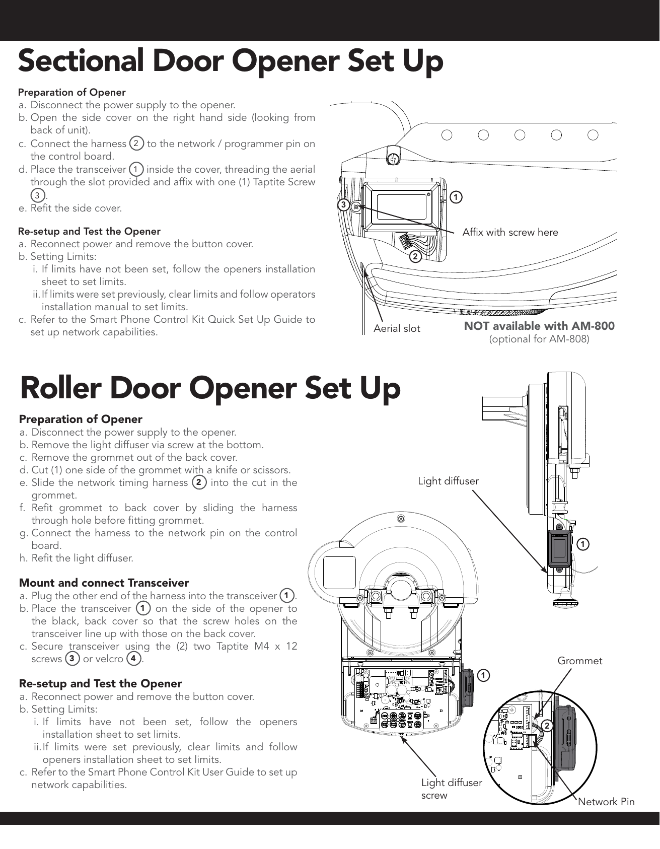 Roller Door Opener Set UpPreparation of Opener a. Disconnect the power supply to the opener.b. Remove the light diffuser via screw at the bottom.c. Remove the grommet out of the back cover.d. Cut (1) one side of the grommet with a knife or scissors.e. Slide the network timing harness 2 into the cut in the grommet.f.  Refit grommet to back cover by sliding the harness through hole before fitting grommet.g. Connect the harness to the network pin on the control board.h. Refit the light diffuser.Mount and connect Transceivera. Plug the other end of the harness into the transceiver 1.b. Place the transceiver  1 on the side of the opener to the black, back cover so that the screw holes on the transceiver line up with those on the back cover.c. Secure transceiver using the (2) two Taptite M4 x 12 screws  3 or velcro  4.Re-setup and Test the Openera. Reconnect power and remove the button cover.b. Setting Limits:i. If limits have not been set, follow the openers installation sheet to set limits. ii. If limits were set previously, clear limits and follow openers installation sheet to set limits.c. Refer to the Smart Phone Control Kit User Guide to set up network capabilities.211Network PinLight diffuserGrommetLight diffuser  screwAerial slotAffix with screw herePreparation of Opener a. Disconnect the power supply to the opener.b. Open the side cover on the right hand side (looking from back of unit).c. Connect the harness  2 to the network / programmer pin on the control board.d. Place the transceiver  1 inside the cover, threading the aerial through the slot provided and affix with one (1) Taptite Screw 3.e. Refit the side cover.Re-setup and Test the Openera. Reconnect power and remove the button cover.b. Setting Limits:i. If limits have not been set, follow the openers installation sheet to set limits. ii. If limits were set previously, clear limits and follow operators installation manual to set limits.c. Refer to the Smart Phone Control Kit Quick Set Up Guide to set up network capabilities.132NOT available with AM-800 (optional for AM-808)Sectional Door Opener Set Up