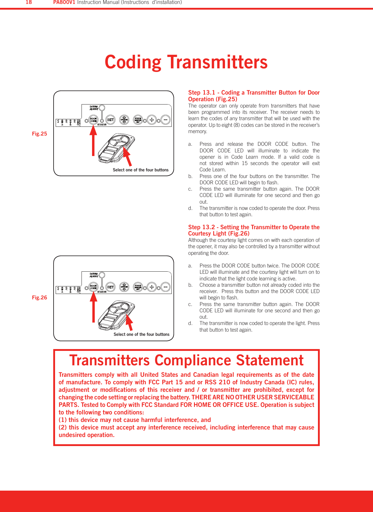 Coding TransmittersFig.25Fig.26Step 13.1 - Coding a Transmitter Button for Door Operation (Fig.25)The  operator  can  only  operate  from  transmitters  that  have been  programmed  into  its  receiver.  The  receiver  needs  to learn the codes of any transmitter that will be used with the operator. Up to eight (8) codes can be stored in the receiver’s memory.Press  and  release  the a.  DOOR  CODE  button.  The DOOR  CODE  LED  will  illuminate  to  indicate  the  opener  is  in  Code  Learn  mode.  If  a  valid  code  is not  stored  within  15  seconds  the  operator  will  exit  Code Learn.Press one of  the  four  buttons  on the  transmitter.  The b. DOOR CODE LED will begin to ash.Press  the  same  transmitter  button  again.  The  DOOR c. CODE LED will illuminate for one second and then go out.The transmitter is now coded to operate the door. Press d. that button to test again.Step 13.2 - Setting the Transmitter to Operate the Courtesy Light (Fig.26)Although the courtesy light comes on with each operation of the opener, it may also be controlled by a transmitter without operating the door.Press the a.  DOOR CODE button twice. The DOOR CODE LED will illuminate and the courtesy light will turn on to indicate that the light code learning is active.Choose a transmitter button not already coded into the b. receiver.  Press this button and the DOOR CODE LED will begin to ash.Press  the  same  transmitter  button  again.  The  DOOR c. CODE LED will illuminate for one second and then go out.The transmitter is now coded to operate the light. Press d. that button to test again.Transmitters Compliance StatementTransmitters  comply  with all United  States and Canadian legal  requirements as of  the date of manufacture. To comply with FCC Part 15 and or RSS 210 of Industry Canada (IC) rules, adjustment  or  modications  of  this  receiver  and  /  or  transmitter  are  prohibited,  except  for changing the code setting or replacing the battery. THERE ARE NO OTHER USER SERVICEABLE PARTS. Tested to Comply with FCC Standard FOR HOME OR OFFICE USE. Operation is subject to the following two conditions:(1) this device may not cause harmful interference, and(2) this device must accept any interference received, including interference that may cause undesired operation.Select one of the four buttonsSelect one of the four buttonsPA800V1 Instruction Manual (Instructions  d’installation)18