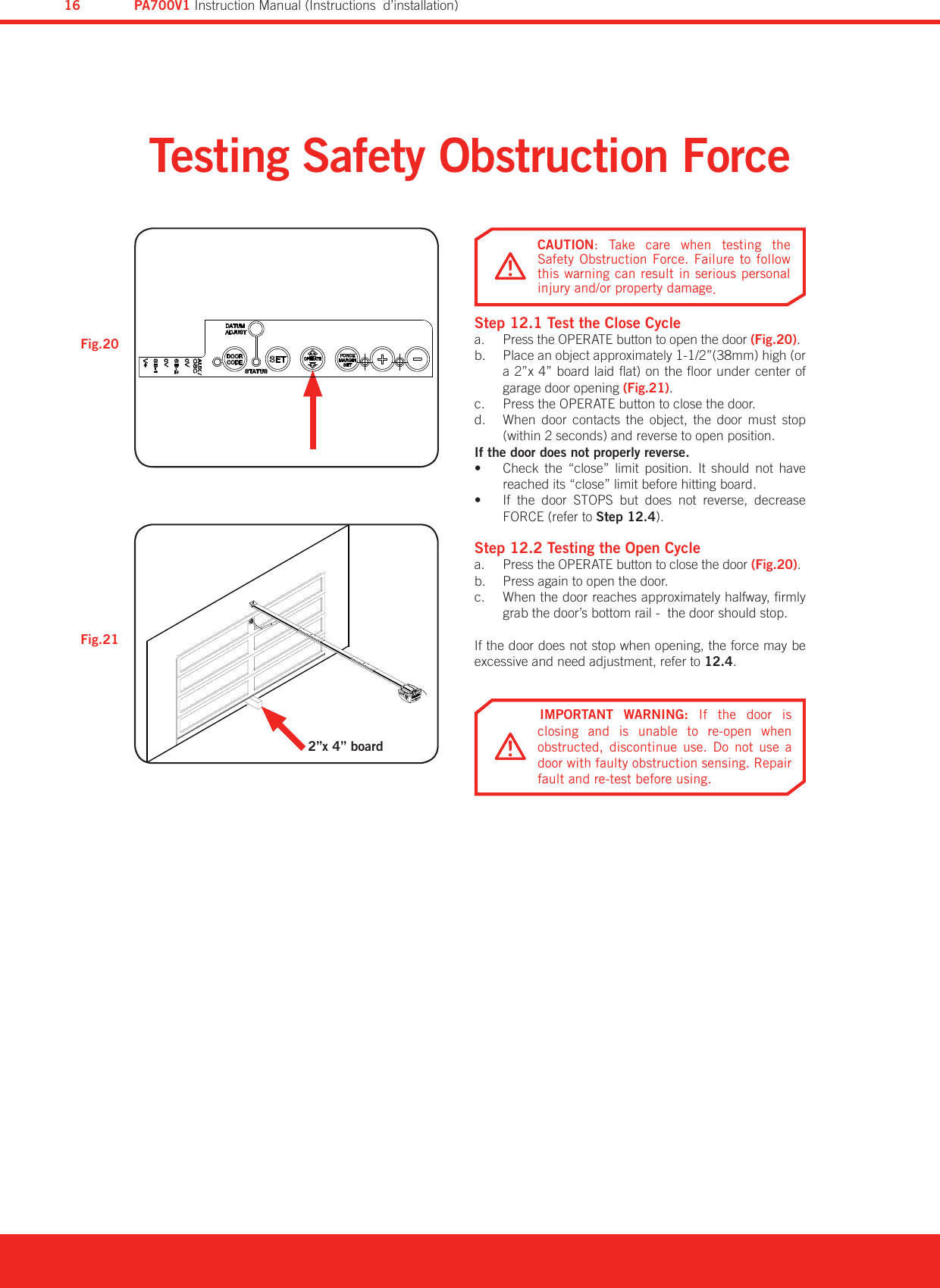 Testing Safety Obstruction ForceStep 12.1 Test the Close CyclePress the OPERATE button to open the door a.  (Fig.20).Place an object approximately 1-1/2”(38mm) high (or b. a 2”x 4” board laid at) on the oor under center of garage door opening (Fig.21).Press the OPERATE button to close the door.c. When  door  contacts  the  object,  the  door  must  stop d. (within 2 seconds) and reverse to open position.If the door does not properly reverse.Check  the  “close”  limit  position.  It  should  not  have • reached its “close” limit before hitting board.If  the  door  STOPS  but  does  not  reverse,  decrease • FORCE (refer to Step 12.4).Step 12.2 Testing the Open CyclePress the OPERATE button to close the door a.  (Fig.20).Press again to open the door.b. When the door reaches approximately halfway, rmly c. grab the door’s bottom rail -  the door should stop.If the door does not stop when opening, the force may be excessive and need adjustment, refer to 12.4.Fig.21Fig.20IMPORTANT  WARNING:  If  the  door  is closing  and  is  unable  to  re-open  when obstructed,  discontinue  use.  Do  not  use  a door with faulty obstruction sensing. Repair fault and re-test before using.CAUTION:  Take  care  when  testing  the Safety Obstruction Force. Failure to follow this warning can result in serious personal injury and/or property damage.2”x 4” boardPA700V1 Instruction Manual (Instructions  d’installation)16