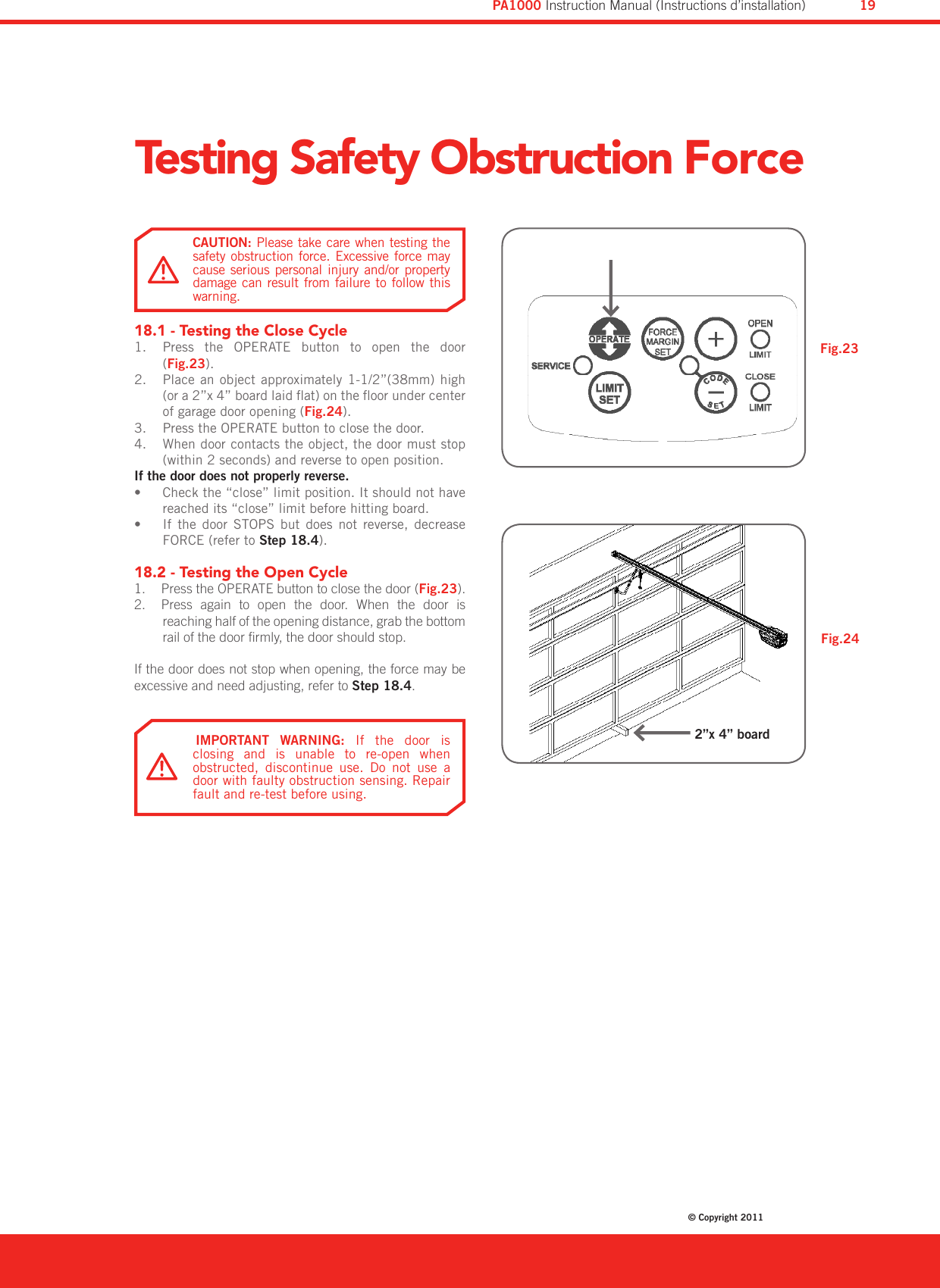 Testing Safety Obstruction Force18.1 - Testing the Close CyclePress  the  OPERATE  button  to  open  the  door 1. (Fig.23).Place an object approximately 1-1/2”(38mm) high 2. (or a 2”x 4” board laid at) on the oor under center of garage door opening (Fig.24).Press the OPERATE button to close the door.3. When door contacts the object, the door must stop 4. (within 2 seconds) and reverse to open position.If the door does not properly reverse.Check the “close” limit position. It should not have • reached its “close” limit before hitting board.If  the  door  STOPS  but  does  not  reverse,  decrease • FORCE (refer to Step 18.4).18.2 - Testing the Open Cycle  Press the OPERATE button to close the door (1.  Fig.23).  Press  again  to  open  the  door.  When  the  door  is 2. reaching half of the opening distance, grab the bottom rail of the door rmly, the door should stop.If the door does not stop when opening, the force may be excessive and need adjusting, refer to Step 18.4.Fig.24Fig.23IMPORTANT  WARNING:  If  the  door  is closing  and  is  unable  to  re-open  when obstructed,  discontinue  use.  Do  not  use  a door with faulty obstruction sensing. Repair fault and re-test before using.CAUTION: Please take care when testing the safety obstruction  force.  Excessive force  may cause  serious  personal  injury  and/or  property damage can  result from  failure to  follow this warning.2”x 4” boardDiamond PD Power Drive : Instruction Manual© Copyright 201119PA1000 Instruction Manual (Instructions d’installation)