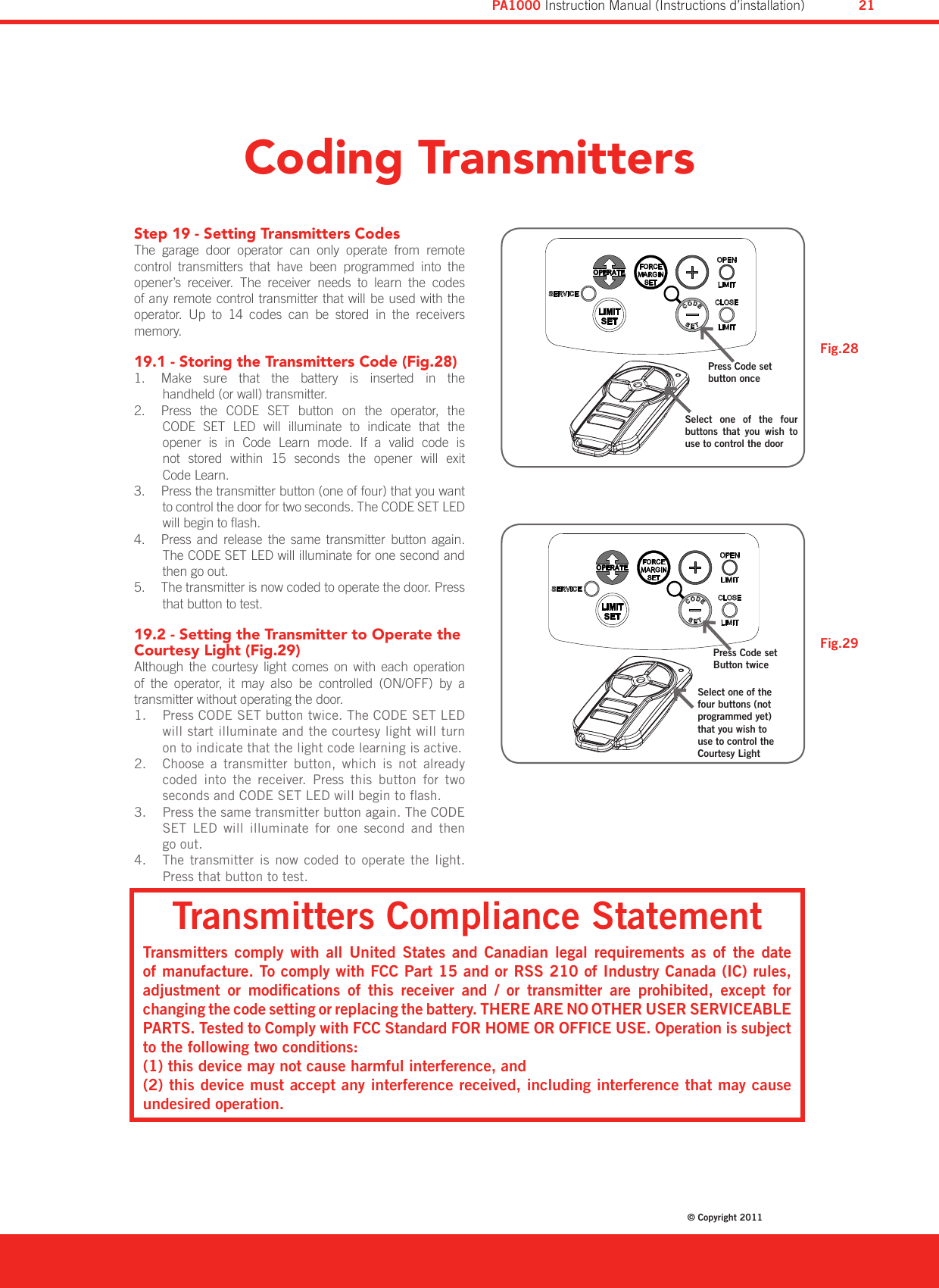 Coding TransmittersStep 19 - Setting Transmitters CodesThe  garage  door  operator  can  only  operate  from  remote control  transmitters  that  have  been  programmed  into  the opener’s  receiver.  The  receiver  needs  to  learn  the  codes of any remote control transmitter that will be used with the operator.  Up  to  14  codes  can  be  stored  in  the  receivers memory.19.1 - Storing the Transmitters Code (Fig.28)   Make  sure  that  the  battery  is  inserted  in  the  1. handheld (or wall) transmitter.  Press  the  CODE  SET  button  on  the  operator,  the  2. CODE  SET  LED  will  illuminate  to  indicate  that  the  opener  is  in  Code  Learn  mode.  If  a  valid  code  is  not  stored  within  15  seconds  the  opener  will  exit  Code Learn.  Press the transmitter button (one of four) that you want 3. to control the door for two seconds. The CODE SET LED will begin to ash.  Press  and  release  the  same  transmitter  button  again. 4. The CODE SET LED will illuminate for one second and then go out.  The transmitter is now coded to operate the door. Press 5. that button to test.19.2 - Setting the Transmitter to Operate the Courtesy Light (Fig.29)Although  the  courtesy  light  comes  on with  each  operation of  the  operator,  it  may  also  be  controlled  (ON/OFF)  by  a transmitter without operating the door. Press CODE SET button twice. The CODE SET LED 1. will start illuminate and the courtesy light will turn on to indicate that the light code learning is active.Choose  a  transmitter  button,  which  is  not  already 2. coded  into  the  receiver.  Press  this  button  for  two seconds and CODE SET LED will begin to ash. Press the same transmitter button again. The CODE 3. SET  LED  will  illuminate  for  one  second  and  then go out.The  transmitter  is  now  coded  to  operate  the  light. 4. Press that button to test.Press Code set button onceSelect  one  of  the  four buttons  that  you  wish  to use to control the doorPress Code set Button twiceSelect one of the four buttons (not programmed yet) that you wish to use to control the Courtesy LightFig.28Fig.29Transmitters Compliance StatementTransmitters  comply  with  all  United  States and  Canadian  legal  requirements  as  of  the  date of manufacture. To comply with FCC Part 15 and or RSS 210 of Industry Canada (IC) rules, adjustment  or  modications  of  this  receiver  and  /  or  transmitter  are  prohibited,  except  for changing the code setting or replacing the battery. THERE ARE NO OTHER USER SERVICEABLE PARTS. Tested to Comply with FCC Standard FOR HOME OR OFFICE USE. Operation is subject to the following two conditions:(1) this device may not cause harmful interference, and(2) this device must accept any interference received, including interference that may cause undesired operation.Diamond PD Power Drive : Instruction Manual© Copyright 201121PA1000 Instruction Manual (Instructions d’installation)
