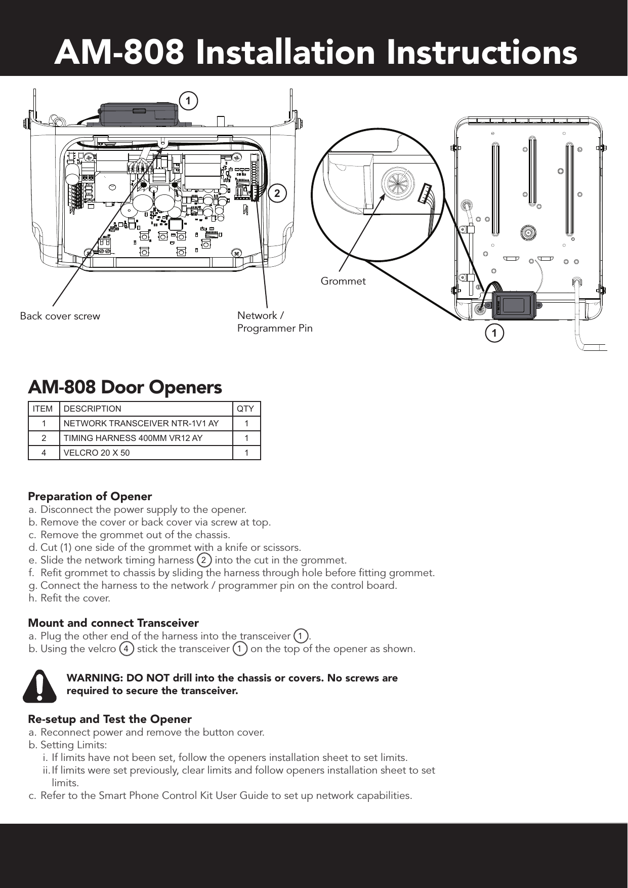 AM-808 Installation InstructionsPreparation of Opener a. Disconnect the power supply to the opener.b. Remove the cover or back cover via screw at top.c. Remove the grommet out of the chassis.d. Cut (1) one side of the grommet with a knife or scissors.e. Slide the network timing harness 2 into the cut in the grommet.f.  Refit grommet to chassis by sliding the harness through hole before fitting grommet.g. Connect the harness to the network / programmer pin on the control board.h. Refit the cover.Mount and connect Transceivera. Plug the other end of the harness into the transceiver 1.b. Using the velcro  4 stick the transceiver  1 on the top of the opener as shown. WARNING: DO NOT drill into the chassis or covers. No screws are required to secure the transceiver. Re-setup and Test the Openera. Reconnect power and remove the button cover.b. Setting Limits:i. If limits have not been set, follow the openers installation sheet to set limits. ii. If limits were set previously, clear limits and follow openers installation sheet to set limits.c. Refer to the Smart Phone Control Kit User Guide to set up network capabilities.Back cover screw Network /  Programmer PinGrommetITEM DESCRIPTION QTY1NETWORK TRANSCEIVER NTR-1V1 AY 12 TIMING HARNESS 400MM VR12 AY 14 VELCRO 20 X 50 1AM-808 Door Openers121