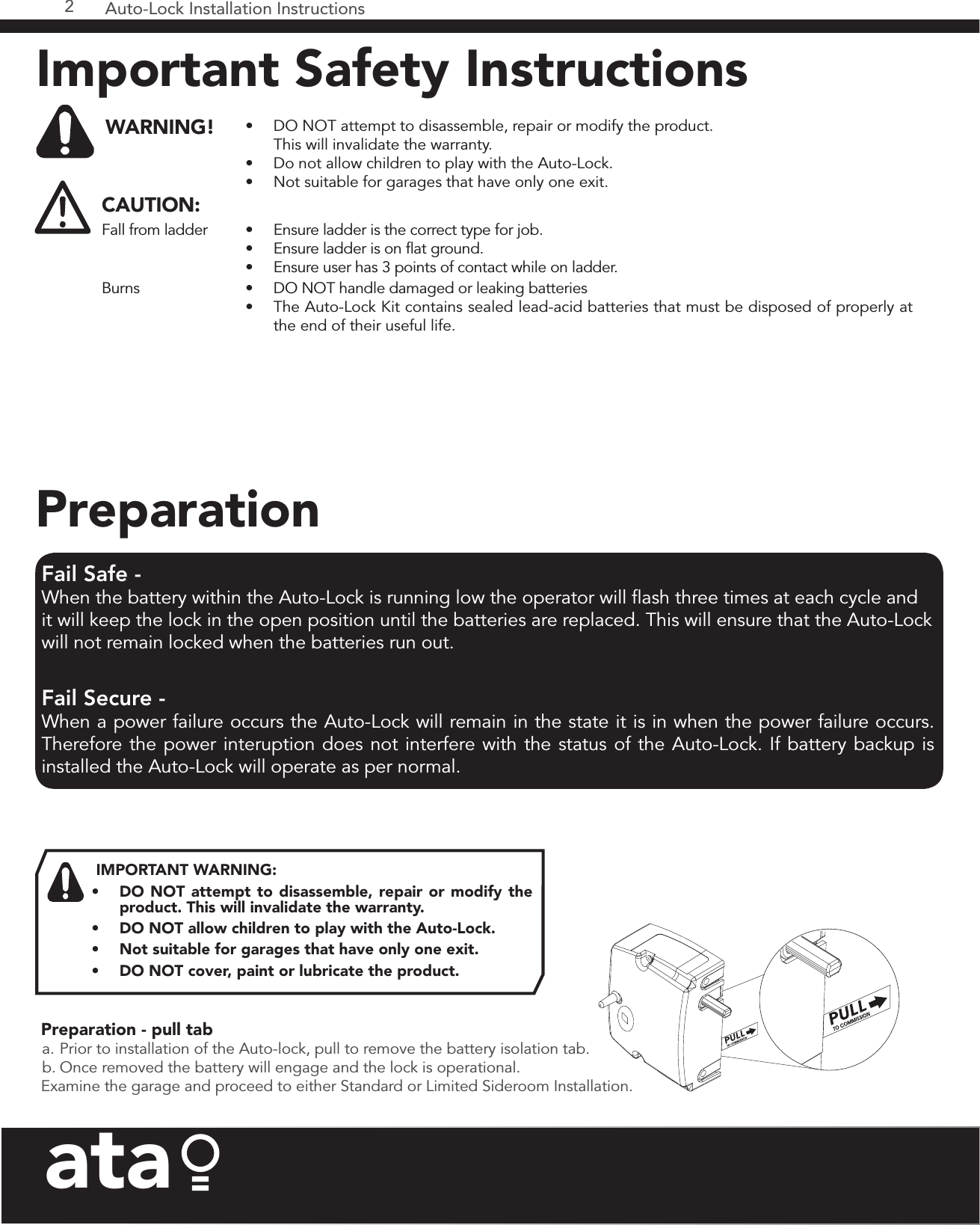 Auto-Lock Installation Instructions2ataPreparation - pull tab a. Prior to installation of the Auto-lock, pull to remove the battery isolation tab.b. Once removed the battery will engage and the lock is operational.Examine the garage and proceed to either Standard or Limited Sideroom Installation.IMPORTANT WARNING: •  DO NOT attempt to disassemble, repair or modify the product. This will invalidate the warranty.  •  DO NOT allow children to play with the Auto-Lock.•  Not suitable for garages that have only one exit.•  DO NOT cover, paint or lubricate the product. Fail Safe - When the battery within the Auto-Lock is running low the operator will flash three times at each cycle and it will keep the lock in the open position until the batteries are replaced. This will ensure that the Auto-Lock will not remain locked when the batteries run out. Fail Secure - When a power failure occurs the Auto-Lock will remain in the state it is in when the power failure occurs. Therefore the power interuption does not interfere with the status of the Auto-Lock. If battery backup is installed the Auto-Lock will operate as per normal.PreparationImportant Safety Instructions WARNING! •  DO NOT attempt to disassemble, repair or modify the product.  This will invalidate the warranty.•  Do not allow children to play with the Auto-Lock.•  Not suitable for garages that have only one exit.CAUTION:Fall from ladder •  Ensure ladder is the correct type for job.•  Ensure ladder is on flat ground.•  Ensure user has 3 points of contact while on ladder.Burns •  DO NOT handle damaged or leaking batteries•  The Auto-Lock Kit contains sealed lead-acid batteries that must be disposed of properly at the end of their useful life.