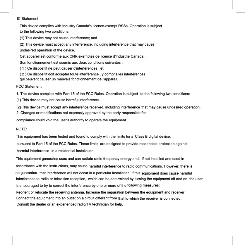 FCC Statement1. This device complies with Part 15 of the FCC Rules. Operation is subject  to the following two conditions:(1) This device may not cause harmful interference.(2) This device must accept any interference received, including interference that may cause undesired operation.2. Changes or modifications not expressly approved by the party responsible forcompliance could void the user's authority to operate the equipment.NOTE: This equipment has been tested and found to comply with the limits for a  pursuant to Part 15 of the FCC Rules. These limits  are designed to provide reasonable protection againstin a residential installation.This equipment generates uses and can radiate radio frequency energy and,accordance with the instructions, may cause harmful interference to radio communications. However, there is that interference will not occur in a particular installation. If this  interference to radio or television reception, which can be determined by turning the equipment off and on, the user is encouraged to try to correct the interference by one or more of the following measures:Reorient or relocate the receiving antenna. Increase the separation between the equipment and receiver.Connect the equipment into an outlet on a circuit different from that to which the receiver is connected. Consult the dealer or an experienced radio/TV technician for help.Class B digital device, harmful interference  if not installed and used in no guarantee  equipment does cause harmfulIC StatementThis device complies with Industry Canada's licence-exempt RSSs. Operation is subject to the following two conditions: (1) This device may not cause interference; and (2) This device must accept any interference, including interference that may cause undesired operation of the device. Cet appareil est conforme aux CNR exemptes de licence d'Industrie Canada . Son fonctionnement est soumis aux deux conditions suivantes :( 1 ) Ce dispositif ne peut causer d'interf&eacute;rences ; et( 2 ) Ce dispositif doit accepter toute interf&eacute;rence , y compris les interf&eacute;rences qui peuvent causer un mauvais fonctionnement de l'appareil.