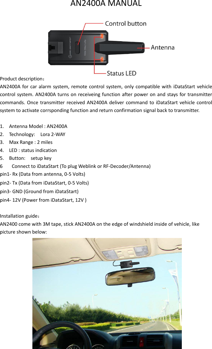 AN2400A MANUAL         Product description： AN2400A for car alarm system, remote control system, only compatible with  iDataStart vehicle control system. AN2400A turns on receiveing function after power on and stays for transmitter commands. Once transmitter received  AN2400A  deliver command  to  iDataStart vehicle  control system to activate corrsponding function and return confirmation signal back to transmitter.    1. Antenna Model : AN2400A 2. Technology:    Lora 2-WAY 3. Max Range : 2 miles 4. LED : status indication 5. Button:    setup key 6   Connect to iDataStart (To plug Weblink or RF-Decoder/Antenna)   pin1- Rx (Data from antenna, 0-5 Volts)   pin2- Tx (Data from iDataStart, 0-5 Volts)   pin3- GND (Ground from iDataStart)   pin4- 12V (Power from iDataStart, 12V )    Installation guide： AN2400 come with 3M tape, stick AN2400A on the edge of windshield inside of vehicle, like picture shown below:               