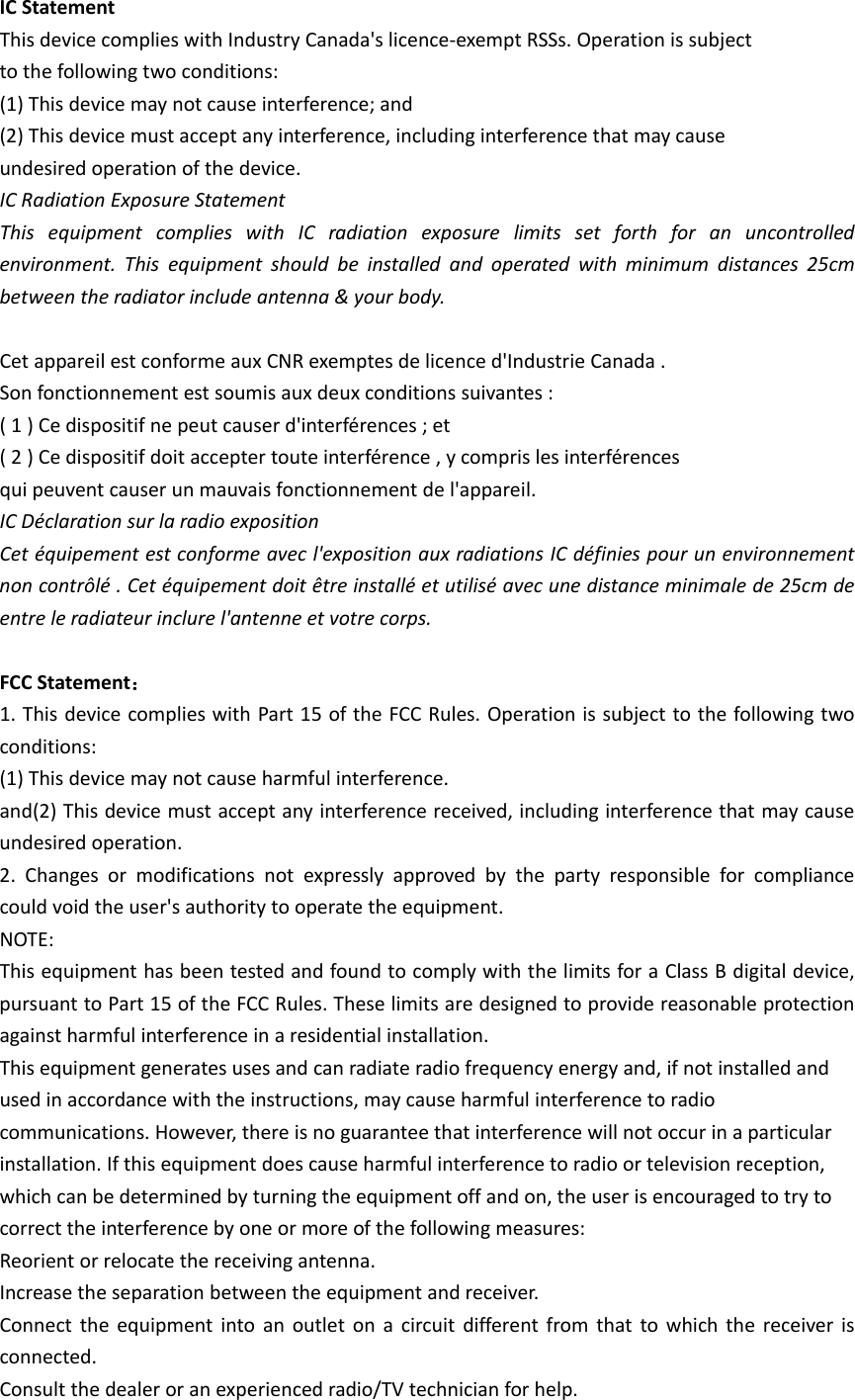 ICStatementThisdevicecomplieswithIndustryCanada'slicence‐exemptRSSs.Operationissubjecttothefollowingtwoconditions:(1)Thisdevicemaynotcauseinterference;and(2)Thisdevicemustacceptanyinterference,includinginterferencethatmaycauseundesiredoperationofthedevice.ICRadiationExposureStatementThisequipmentcomplieswithICradiationexposurelimitssetforthforanuncontrolledenvironment.Thisequipmentshouldbeinstalledandoperatedwithminimumdistances25cmbetweentheradiatorincludeantenna&amp;yourbody.CetappareilestconformeauxCNRexemptesdelicenced'IndustrieCanada.Sonfonctionnementestsoumisauxdeuxconditionssuivantes:(1)Cedispositifnepeutcauserd'interf&eacute;rences;et(2)Cedispositifdoitacceptertouteinterf&eacute;rence,ycomprislesinterf&eacute;rencesquipeuventcauserunmauvaisfonctionnementdel'appareil.ICD&eacute;clarationsurlaradioexpositionCet&eacute;quipementestconformeavecl'expositionauxradiationsICd&eacute;finiespourunenvironnementnoncontr&ocirc;l&eacute;.Cet&eacute;quipementdoit&ecirc;treinstall&eacute;etutilis&eacute;avecunedistanceminimalede25cmdeentreleradiateurinclurel'antenneetvotrecorps.FCCStatement：1.ThisdevicecomplieswithPart15oftheFCCRules.Operationissubjecttothefollowingtwoconditions:(1)Thisdevicemaynotcauseharmfulinterference.and(2)Thisdevicemustacceptanyinterferencereceived,includinginterferencethatmaycauseundesiredoperation.2.Changesormodificationsnotexpresslyapprovedbythepartyresponsibleforcompliancecouldvoidtheuser'sauthoritytooperatetheequipment.NOTE:ThisequipmenthasbeentestedandfoundtocomplywiththelimitsforaClassBdigitaldevice,pursuanttoPart15oftheFCCRules.Theselimitsaredesignedtoprovidereasonableprotectionagainstharmfulinterferenceinaresidentialinstallation.Thisequipmentgeneratesusesandcanradiateradiofrequencyenergyand,ifnotinstalledandusedinaccordancewiththeinstructions,maycauseharmfulinterferencetoradiocommunications.However,thereisnoguaranteethatinterferencewillnotoccurinaparticularinstallation.Ifthisequipmentdoescauseharmfulinterferencetoradioortelevisionreception,whichcanbedeterminedbyturningtheequipmentoffandon,theuserisencouragedtotrytocorrecttheinterferencebyoneormoreofthefollowingmeasures:Reorientorrelocatethereceivingantenna.Increasetheseparationbetweentheequipmentandreceiver.Connecttheequipmentintoanoutletonacircuitdifferentfromthattowhichthereceiverisconnected.Consultthedealeroranexperiencedradio/TVtechnicianforhelp.