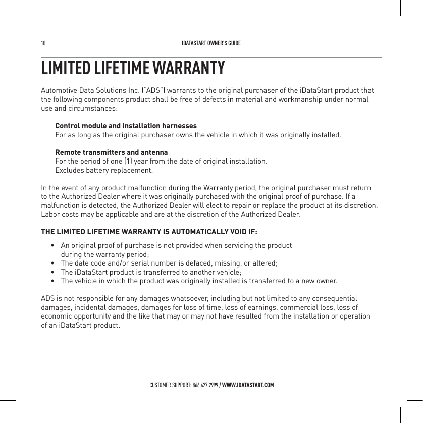 10   IDATASTART OWNER&rsquo;S GUIDECUSTOMER SUPPORT: 866.427.2999 / WWW.IDATASTART.COMLIMITED LIFETIME WARRANTYAutomotive Data Solutions Inc. (&ldquo;ADS&rdquo;) warrants to the original purchaser of the iDataStart product that the following components product shall be free of defects in material and workmanship under normal use and circumstances:Control module and installation harnessesFor as long as the original purchaser owns the vehicle in which it was originally installed.Remote transmitters and antennaFor the period of one (1) year from the date of original installation.  Excludes battery replacement. In the event of any product malfunction during the Warranty period, the original purchaser must return to the Authorized Dealer where it was originally purchased with the original proof of purchase. If a malfunction is detected, the Authorized Dealer will elect to repair or replace the product at its discretion. Labor costs may be applicable and are at the discretion of the Authorized Dealer. THE LIMITED LIFETIME WARRANTY IS AUTOMATICALLY VOID IF:&bull;  An original proof of purchase is not provided when servicing the product    during the warranty period;&bull;  The date code and/or serial number is defaced, missing, or altered;&bull;  The iDataStart product is transferred to another vehicle;&bull;  The vehicle in which the product was originally installed is transferred to a new owner.ADS is not responsible for any damages whatsoever, including but not limited to any consequential damages, incidental damages, damages for loss of time, loss of earnings, commercial loss, loss of economic opportunity and the like that may or may not have resulted from the installation or operation  of an iDataStart product.