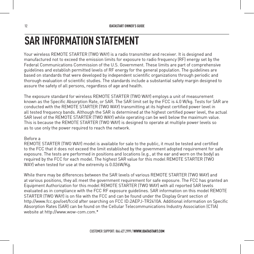 12   IDATASTART OWNER&rsquo;S GUIDECUSTOMER SUPPORT: 866.427.2999 / WWW.IDATASTART.COMSAR INFORMATION STATEMENT   Your wireless REMOTE STARTER (TWO WAY) is a radio transmitter and receiver. It is designed andmanufactured not to exceed the emission limits for exposure to radio frequency (RF) energy set by theFederal Communications Commission of the U.S. Government. These limits are part of comprehensiveguidelines and establish permitted levels of RF energy for the general population. The guidelines arebased on standards that were developed by independent scientiﬁc organizations through periodic andthorough evaluation of scientiﬁc studies. The standards include a substantial safety margin designed toassure the safety of all persons, regardless of age and health.The exposure standard for wireless REMOTE STARTER (TWO WAY) employs a unit of measurementknown as the Speciﬁc Absorption Rate, or SAR. The SAR limit set by the FCC is 4.0 W/kg. Tests for SAR areconducted with the REMOTE STARTER (TWO WAY) transmitting at its highest certiﬁed power level inall tested frequency bands. Although the SAR is determined at the highest certiﬁed power level, the actualSAR level of the REMOTE STARTER (TWO WAY) while operating can be well below the maximum value.This is because the REMOTE STARTER (TWO WAY) is designed to operate at multiple power levels soas to use only the power required to reach the network. Before aREMOTE STARTER (TWO WAY) model is available for sale to the public, it must be tested and certiﬁedto the FCC that it does not exceed the limit established by the government adopted requirement for safeexposure. The tests are performed in positions and locations (e.g., at the ear and worn on the body) asrequired by the FCC for each model. The highest SAR value for this model REMOTE STARTER (TWOWAY) when tested for use at the extremity is 0.026W/Kg.While there may be differences between the SAR levels of various REMOTE STARTER (TWO WAY) andat various positions, they all meet the government requirement for safe exposure. The FCC has granted anEquipment Authorization for this model REMOTE STARTER (TWO WAY) with all reported SAR levelsevaluated as in compliance with the FCC RF exposure guidelines. SAR information on this model REMOTESTARTER (TWO WAY) is on ﬁle with the FCC and can be found under the Display Grant section ofhttp://www.fcc.gov/oet/fccid after searching on FCC ID:2AEPJ-TR2410A. Additional information on SpeciﬁcAbsorption Rates (SAR) can be found on the Cellular Telecommunications Industry Association (CTIA)website at http://www.wow-com.com.*