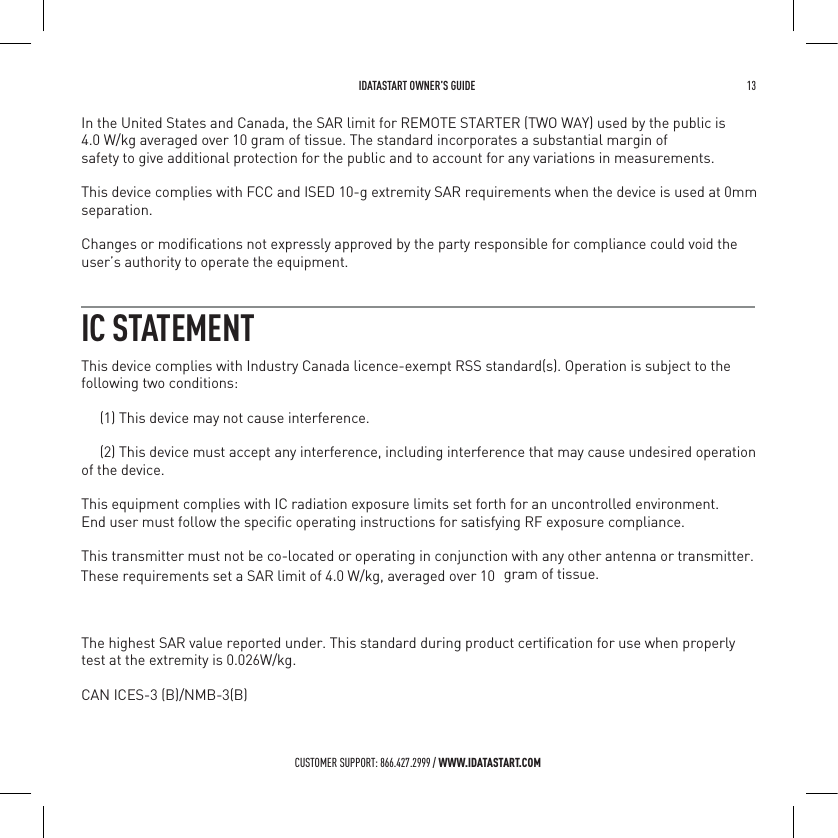  IDATASTART OWNER&rsquo;S GUIDE 13 CUSTOMER SUPPORT: 866.427.2999 / WWW.IDATASTART.COMIC STATEMENT  In the United States and Canada, the SAR limit for REMOTE STARTER (TWO WAY) used by the public is 4.0 W/kg averaged over 10 gram of tissue. The standard incorporates a substantial margin ofsafety to give additional protection for the public and to account for any variations in measurements.This device complies with FCC and ISED 10-g extremity SAR requirements when the device is used at 0mm separation.Changes or modiﬁcations not expressly approved by the party responsible for compliance could void theuser&rsquo;s authority to operate the equipment.This device complies with Industry Canada licence-exempt RSS standard(s). Operation is subject to thefollowing two conditions:     (1) This device may not cause interference.     (2) This device must accept any interference, including interference that may cause undesired operationof the device.This equipment complies with IC radiation exposure limits set forth for an uncontrolled environment.End user must follow the speciﬁc operating instructions for satisfying RF exposure compliance.This transmitter must not be co-located or operating in conjunction with any other antenna or transmitter. These requirements set a SAR limit of 4.0 W/kg, averaged over 10 gram of tissue.The highest SAR value reported under. This standard during product certiﬁcation for use when properly test at the extremity is 0.026W/kg.CAN ICES-3 (B)/NMB-3(B)