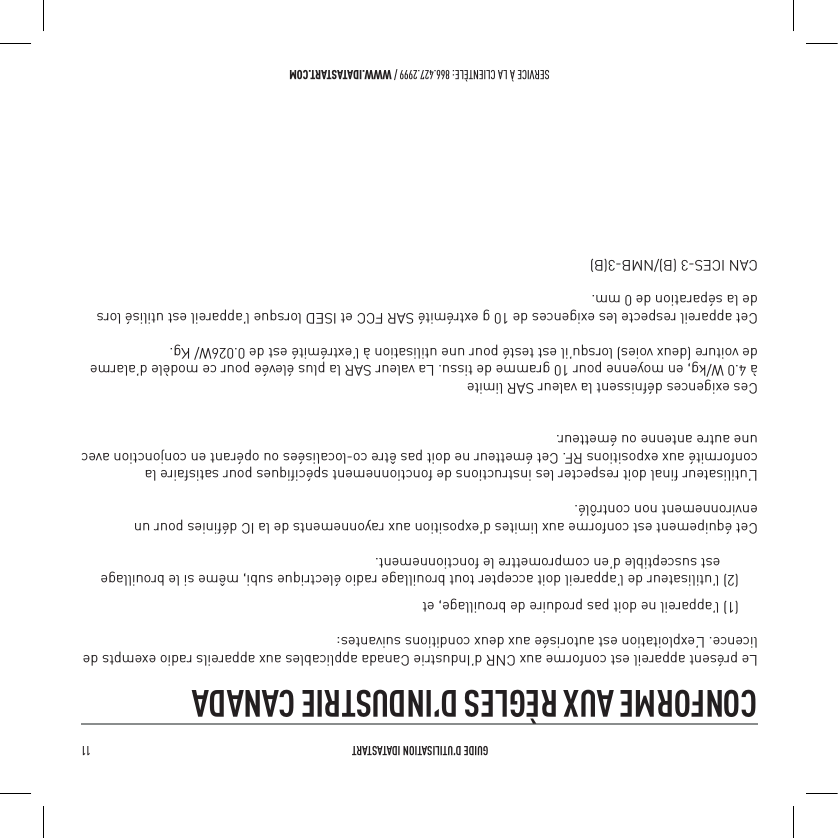  GUIDE D&rsquo;UTILISATION IDATASTART 11 SERVICE &Agrave; LA CLIENT&Egrave;LE: 866.427.2999 / WWW.IDATASTART.COMCONFORME AUX R&Egrave;GLES D&rsquo;INDUSTRIE CANADA Le pr&eacute;sent appareil est conforme aux CNR d&rsquo;Industrie Canada applicables aux appareils radio exempts de licence. L&rsquo;exploitation est autoris&eacute;e aux deux conditions suivantes:(1) l&rsquo;appareil ne doit pas produire de brouillage, et(2) l&rsquo;utilisateur de l&rsquo;appareil doit accepter tout brouillage radio &eacute;lectrique subi, m&ecirc;me si le brouillage       est susceptible d&rsquo;en compromettre le fonctionnement.Cet &eacute;quipement est conforme aux limites d&rsquo;exposition aux rayonnements de la IC d&eacute;ﬁnies pour un environnement non contr&ocirc;l&eacute;. L&rsquo;utilisateur ﬁnal doit respecter les instructions de fonctionnement sp&eacute;ciﬁques pour satisfaire la conformit&eacute; aux expositions RF. Cet &eacute;metteur ne doit pas &ecirc;tre co-localis&eacute;es ou op&eacute;rant en conjonction avec une autre antenne ou &eacute;metteur.Ces exigences d&eacute;fnissent la valeur SAR limite&agrave; 4.0 W/kg, en moyenne pour 10 gramme de tissu. La valeur SAR la plus &eacute;lev&eacute;e pour ce mod&egrave;le d&rsquo;alarme de voiture (deux voies) lorsqu&rsquo;il est test&eacute; pour une utilisation &agrave; l&rsquo;extr&eacute;mit&eacute; est de 0.026W/ Kg.Cet appareil respecte les exigences de 10 g extr&eacute;mit&eacute; SAR FCC et ISED lorsque l&rsquo;appareil est utilis&eacute; lors de la s&eacute;paration de 0 mm.CAN ICES-3 (B)/NMB-3(B)