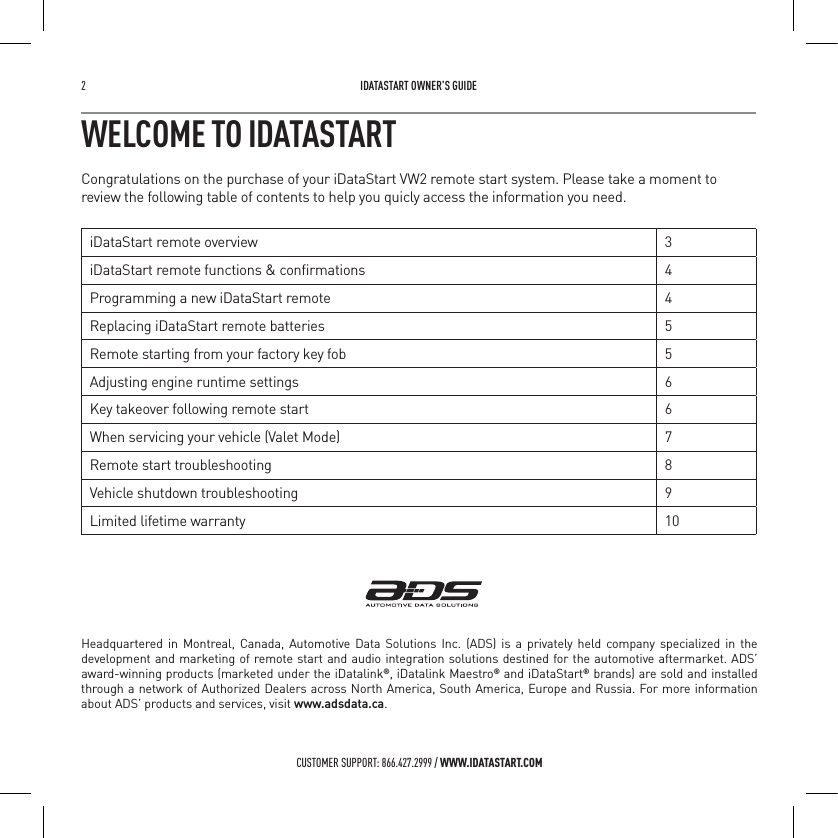 2   IDATASTART OWNER&rsquo;S GUIDECUSTOMER SUPPORT: 866.427.2999 / WWW.IDATASTART.COMWELCOME TO IDATASTARTCongratulations on the purchase of your iDataStart VW2 remote start system. Please take a moment to review the following table of contents to help you quicly access the information you need.iDataStart remote overview 3iDataStart remote functions &amp; conﬁrmations 4Programming a new iDataStart remote 4Replacing iDataStart remote batteries 5Remote starting from your factory key fob 5Adjusting engine runtime settings 6Key takeover following remote start 6When servicing your vehicle (Valet Mode) 7Remote start troubleshooting 8Vehicle shutdown troubleshooting 9Limited lifetime warranty 10Headquartered in Montreal, Canada, Automotive Data Solutions Inc. (ADS) is a privately held company specialized in the development and marketing of remote start and audio integration solutions destined for the automotive aftermarket. ADS&rsquo; award-winning products (marketed under the iDatalink&reg;, iDatalink Maestro&reg; and iDataStart&reg; brands) are sold and installed through a network of Authorized Dealers across North America, South America, Europe and Russia. For more information about ADS&rsquo; products and services, visit www.adsdata.ca.