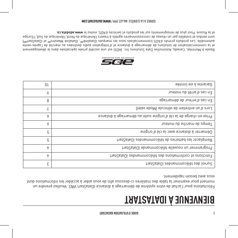2   GUIDE D&rsquo;UTILISATION IDATASTARTSERVICE &Agrave; LA CLIENT&Egrave;LE: 866.427.2999 / WWW.IDATASTART.COMBIENVENUE &Agrave; IDATASTARTF&eacute;licitations pour l&rsquo;achat de votre syst&egrave;me de d&eacute;marrage &agrave; distance iDataStart VW2. Veuillez prendre un moment pour examiner la table des mati&egrave;res ci-dessous aﬁn de vous aider &agrave; acc&eacute;der les informations dont vous avez besoin rapidement.Survol des t&eacute;l&eacute;commandes iDataStart 3Fonctions et conﬁrmations des t&eacute;l&eacute;commandes iDataStart 4Programmer un nouvelle t&eacute;l&eacute;commande iDataStart 4Remplacer les batteries de t&eacute;l&eacute;commandes iDataStart 5D&eacute;marrer &agrave; distance avec la cl&eacute; d&rsquo;origine 5Temps de marche du moteur 6Prise en charge de la cl&eacute; d&rsquo;origine suite au d&eacute;marrage &agrave; distance 6Lors d&rsquo;un entretien de v&eacute;hicule (Mode valet) 7En cas d&rsquo;erreur de d&eacute;marrage 8En cas d&rsquo;arr&ecirc;t du moteur  9Garantie &agrave; vie limit&eacute;e 10Bas&eacute;e &agrave; Montr&eacute;al, Canada, Automotive Data Solutions Inc. (ADS) est une soci&eacute;t&eacute; priv&eacute;e sp&eacute;cialis&eacute;e dans le d&eacute;veloppement et la commercialisation de solutions de d&eacute;marrage &agrave; distance et d&rsquo;int&eacute;gration audio destin&eacute;es au march&eacute; de l&rsquo;apr&egrave;s-vente automobile. Les produits prim&eacute;s d&rsquo;ADS (commercialis&eacute;s sous les marques iDatalinkMD, iDatalink MaestroMD et iDataStartMD) sont vendus et install&eacute;s par un r&eacute;seau de concessionnaires agr&eacute;&eacute;s &agrave; travers l&rsquo;Am&eacute;rique du Nord, l&rsquo;Am&eacute;rique du Sud, l&rsquo;Europe et la Russie. Pour plus de rensignements sur les produits et services d&rsquo;ADS, visitez le www.adsdata.ca.