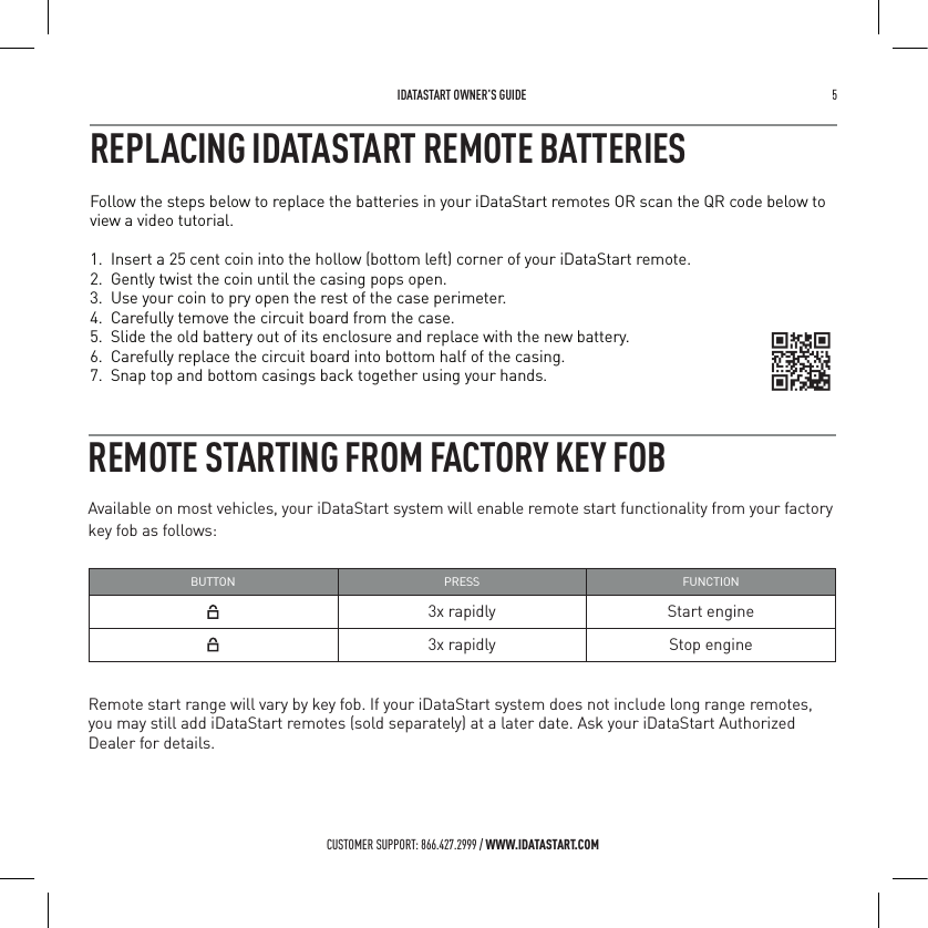  IDATASTART OWNER&rsquo;S GUIDE 5 CUSTOMER SUPPORT: 866.427.2999 / WWW.IDATASTART.COMREMOTE STARTING FROM FACTORY KEY FOBAvailable on most vehicles, your iDataStart system will enable remote start functionality from your factory key fob as follows:BUTTON PRESS FUNCTION3x rapidly Start engine3x rapidly Stop engineRemote start range will vary by key fob. If your iDataStart system does not include long range remotes, you may still add iDataStart remotes (sold separately) at a later date. Ask your iDataStart Authorized Dealer for details.Follow the steps below to replace the batteries in your iDataStart remotes OR scan the QR code below to view a video tutorial. 1.  Insert a 25 cent coin into the hollow (bottom left) corner of your iDataStart remote.2.  Gently twist the coin until the casing pops open.3.  Use your coin to pry open the rest of the case perimeter.4.  Carefully temove the circuit board from the case.5.  Slide the old battery out of its enclosure and replace with the new battery.6.  Carefully replace the circuit board into bottom half of the casing. 7.  Snap top and bottom casings back together using your hands.REPLACING IDATASTART REMOTE BATTERIES