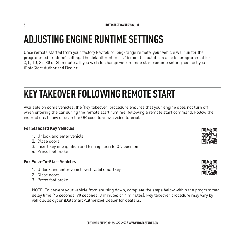 6   IDATASTART OWNER&rsquo;S GUIDECUSTOMER SUPPORT: 866.427.2999 / WWW.IDATASTART.COMADJUSTING ENGINE RUNTIME SETTINGSOnce remote started from your factory key fob or long-range remote, your vehicle will run for the programmed &lsquo;runtime&rsquo; setting. The default runtime is 15 minutes but it can also be programmed for  3, 5, 10, 25, 30 or 35 minutes. If you wish to change your remote start runtime setting, contact your iDataStart Authorized Dealer.KEY TAKEOVER FOLLOWING REMOTE STARTAvailable on some vehicles, the &lsquo;key takeover&rsquo; procedure ensures that your engine does not turn off when entering the car during the remote start runtime, following a remote start command. Follow the instructions below or scan the QR code to view a video tutorial.For Standard Key Vehicles1.  Unlock and enter vehicle2.  Close doors3.  Insert key into ignition and turn ignition to ON position4.  Press foot brake For Push-To-Start Vehicles1.  Unlock and enter vehicle with valid smartkey2.  Close doors3.  Press foot brakeNOTE: To prevent your vehicle from shutting down, complete the steps below within the programmed delay time (45 seconds, 90 seconds, 3 minutes or 4 minutes). Key takeover procedure may vary by vehicle, ask your iDataStart Authorized Dealer for deatails.