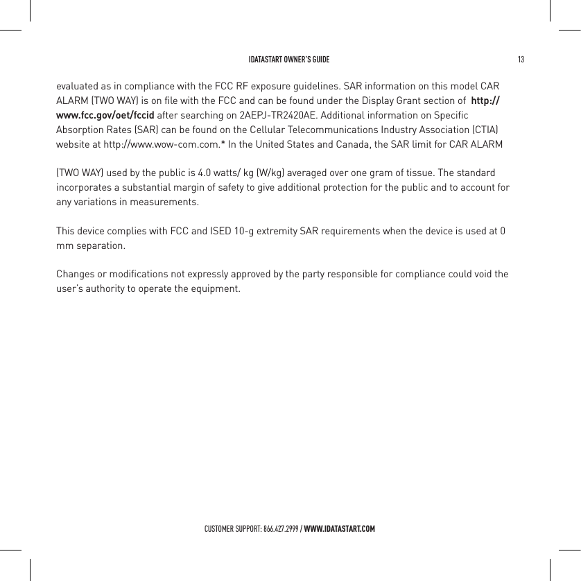  IDATASTART OWNER&rsquo;S GUIDE 13 CUSTOMER SUPPORT: 866.427.2999 / WWW.IDATASTART.COMevaluated as in compliance with the FCC RF exposure guidelines. SAR information on this model ALARM (TWO WAY) is on ﬁle with the FCC and can be found under the Display Grant section of  CAR http://www.fcc.gov/oet/fccid after searching on 2AEPJ-TR2420AE. Additional information on Speciﬁc Absorption Rates (SAR) can be found on the Cellular Telecommunications Industry Association (CTIA)  website at http://www.wow-com.com.* In the United States and Canada, the SAR limit for CAR ALARM (TWO WAY) used by the public is 4.0 watts/ kg (W/kg) averaged over one gram of tissue. The standard incorporates a substantial margin of safety to give additional protection for the public and to account for any variations in measurements.This device complies with FCC and ISED 10-g extremity SAR requirements when the device is used at 0 mm separation.Changes or modiﬁcations not expressly approved by the party responsible for compliance could void the user&rsquo;s authority to operate the equipment.