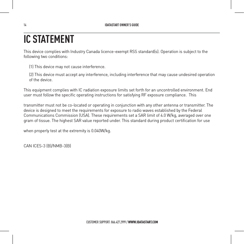 14   IDATASTART OWNER&rsquo;S GUIDECUSTOMER SUPPORT: 866.427.2999 / WWW.IDATASTART.COMIC STATEMENTThis device complies with Industry Canada licence-exempt RSS standard(s). Operation is subject to the following two conditions:(1) This device may not cause interference.(2) This device must accept any interference, including interference that may cause undesired operation  of the device.This equipment complies with IC radiation exposure limits set forth for an uncontrolled environment. End user must follow the speciﬁc operating instructions for satisfying RF exposure compliance.  This transmitter must not be co-located or operating in conjunction with any other antenna or transmitter. The device is designed to meet the requirements for exposure to radio waves established by the Federal Communications Commission (USA). These requirements set a SAR limit of 4.0 W/kg, averaged over one gram of tissue. The highest SAR value reported under. This standard during product certiﬁcation for use when properly test at the extremity is 0.040W/kg.CAN ICES-3 (B)/NMB-3(B)