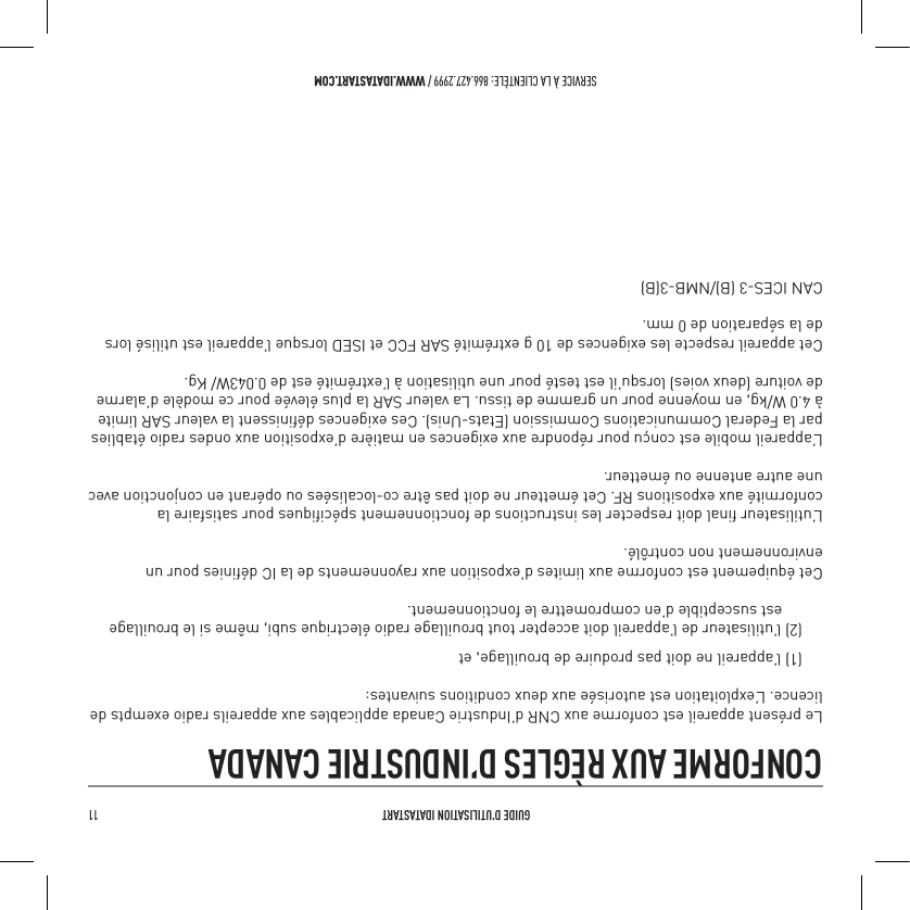  GUIDE D&rsquo;UTILISATION IDATASTART 11 SERVICE &Agrave; LA CLIENT&Egrave;LE: 866.427.2999 / WWW.IDATASTART.COMCONFORME AUX R&Egrave;GLES D&rsquo;INDUSTRIE CANADA Le pr&eacute;sent appareil est conforme aux CNR d&rsquo;Industrie Canada applicables aux appareils radio exempts de licence. L&rsquo;exploitation est autoris&eacute;e aux deux conditions suivantes:(1) l&rsquo;appareil ne doit pas produire de brouillage, et(2) l&rsquo;utilisateur de l&rsquo;appareil doit accepter tout brouillage radio &eacute;lectrique subi, m&ecirc;me si le brouillage       est susceptible d&rsquo;en compromettre le fonctionnement.Cet &eacute;quipement est conforme aux limites d&rsquo;exposition aux rayonnements de la IC d&eacute;ﬁnies pour un environnement non contr&ocirc;l&eacute;. L&rsquo;utilisateur ﬁnal doit respecter les instructions de fonctionnement sp&eacute;ciﬁques pour satisfaire la conformit&eacute; aux expositions RF. Cet &eacute;metteur ne doit pas &ecirc;tre co-localis&eacute;es ou op&eacute;rant en conjonction avec une autre antenne ou &eacute;metteur.L&rsquo;appareil mobile est con&ccedil;u pour r&eacute;pondre aux exigences en mati&egrave;re d&rsquo;exposition aux ondes radio &eacute;tablies par la Federal Communications Commission (Etats-Unis). Ces exigences d&eacute;ﬁnissent la valeur SAR limite &agrave; 4.0 W/kg, en moyenne pour un gramme de tissu. La valeur SAR la plus &eacute;lev&eacute;e pour ce mod&egrave;le d&rsquo;alarme de voiture (deux voies) lorsqu&rsquo;il est test&eacute; pour une utilisation &agrave; l&rsquo;extr&eacute;mit&eacute; est de 0.043W/ Kg.Cet appareil respecte les exigences de 10 g extr&eacute;mit&eacute; SAR FCC et ISED lorsque l&rsquo;appareil est utilis&eacute; lors de la s&eacute;paration de 0 mm.CAN ICES-3 (B)/NMB-3(B)