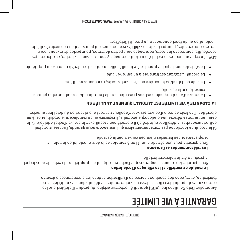 10   GUIDE D&rsquo;UTILISATION IDATASTARTSERVICE &Agrave; LA CLIENT&Egrave;LE: 866.427.2999 / WWW.IDATASTART.COMGARANTIE &Agrave; VIE LIMIT&Eacute;EAutomotive Data Solutions Inc. (ADS) garantit &agrave; l&rsquo;acheteur original du produit iDataStart que les composantes du produit inscrites ci-dessous sont exemptes de d&eacute;fauts dans les mat&eacute;riels et de fabrication, et ce, dans des conditions normales d&rsquo;utilisation et dans les circonstances suivantes:Le module de contr&ocirc;le et les c&acirc;blages d&rsquo;installation Sous garantie tant et aussi longtemps que l&rsquo;acheteur original est propri&eacute;taire du v&eacute;hicule dans lequel le produit a &eacute;t&eacute; initialement install&eacute;.Les t&eacute;l&eacute;commandes et l&rsquo;antenne Sous garantie pour une p&eacute;riode d&rsquo;un (1) an &agrave; compter de la date d&rsquo;installation initiale. Le remplacement des batteries n&rsquo;est pas couvert par la garantie.Si le produit ne fonctionne pas correctement alors qu&rsquo;il est encore sous garantie, l&rsquo;acheteur original doit retourner chez le d&eacute;taillant autoris&eacute; o&ugrave; il a achet&eacute; son produit avec la preuve d&rsquo;achat originale. Si le d&eacute;taillant autoris&eacute; d&eacute;tecte une quelconque anomalie, il r&eacute;parera ou de remplacera le produit, et ce, &agrave; sa discr&eacute;tion. Des frais de main d&rsquo;oeuvre peuvent s&rsquo;appliquer et sont &agrave; la discr&eacute;tion du d&eacute;taillant autoris&eacute;.LA GARANTIE &Agrave; VIE LIMIT&Eacute;E EST AUTOMATIQUEMENT ANNUL&Eacute;E SI:&bull;  La preuve d&rsquo;achat originale n&rsquo;est pas pr&eacute;sent&eacute;e lors de l&rsquo;entretien du produit durant la p&eacute;riode    couverte par la garantie;&bull;  Le code de date et/ou le num&eacute;ro de s&eacute;rie sont ratur&eacute;s, manquants ou alt&eacute;r&eacute;s;&bull;  Le produit iDataStart est transf&eacute;r&eacute; &agrave; un autre v&eacute;hicule;&bull;  Le v&eacute;hicule dans lequel le produit a &eacute;t&eacute; install&eacute; initialement est transf&eacute;r&eacute; &agrave; un nouveau propri&eacute;taire.ADS n&rsquo;accepte aucune responsabilit&eacute; pour tout dommage, y compris, sans s&rsquo;y limiter, aux dommages cons&eacute;cutifs, dommages indirects, dommages pour pertes de temps, pour pertes de revenus, pour pertes commerciales, pour pertes de possibilit&eacute;s &eacute;conomiques qui pourraient ou non avoir r&eacute;sult&eacute; de l&rsquo;installation ou du fonctionnement d&rsquo;un produit iDataStart.