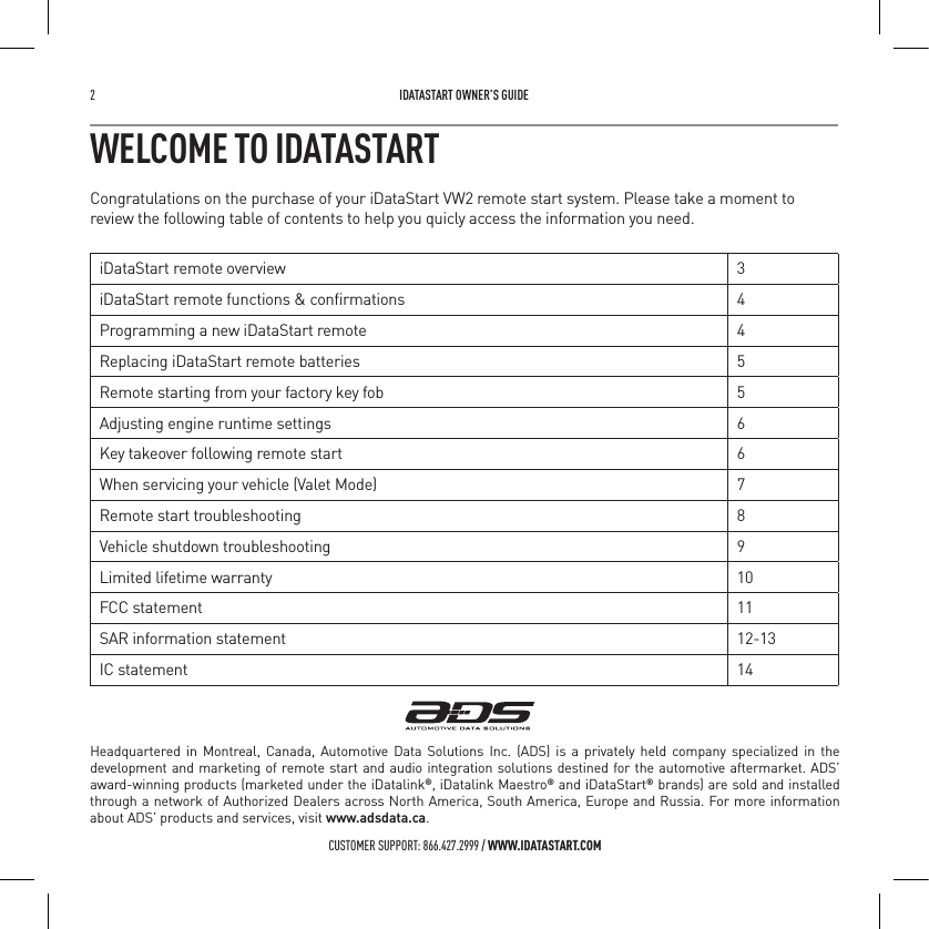 2   IDATASTART OWNER&rsquo;S GUIDECUSTOMER SUPPORT: 866.427.2999 / WWW.IDATASTART.COMWELCOME TO IDATASTARTCongratulations on the purchase of your iDataStart VW2 remote start system. Please take a moment to review the following table of contents to help you quicly access the information you need.iDataStart remote overview 3iDataStart remote functions &amp; conﬁrmations 4Programming a new iDataStart remote 4Replacing iDataStart remote batteries 5Remote starting from your factory key fob 5Adjusting engine runtime settings 6Key takeover following remote start 6When servicing your vehicle (Valet Mode) 7Remote start troubleshooting 8Vehicle shutdown troubleshooting 9Limited lifetime warranty 10FCC statement 11SAR information statement 12-13IC statement 14Headquartered in Montreal, Canada, Automotive Data Solutions Inc. (ADS) is a privately held company specialized in the development and marketing of remote start and audio integration solutions destined for the automotive aftermarket. ADS&rsquo; award-winning products (marketed under the iDatalink&reg;, iDatalink Maestro&reg; and iDataStart&reg; brands) are sold and installed through a network of Authorized Dealers across North America, South America, Europe and Russia. For more information about ADS&rsquo; products and services, visit www.adsdata.ca.