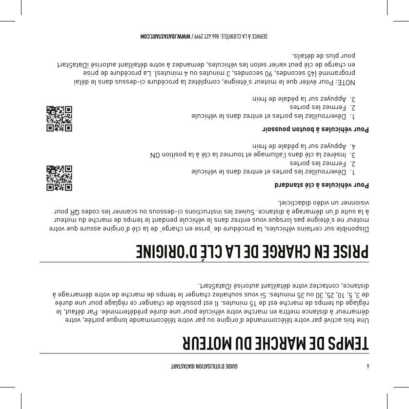 6   GUIDE D&rsquo;UTILISATION IDATASTARTSERVICE &Agrave; LA CLIENT&Egrave;LE: 866.427.2999 / WWW.IDATASTART.COMTEMPS DE MARCHE DU MOTEURUne fois activ&eacute; par votre t&eacute;l&eacute;commande d&rsquo;origine ou par votre t&eacute;l&eacute;commande longue port&eacute;e, votre d&eacute;marreur &agrave; distance mettra en marche votre v&eacute;hicule pour une dur&eacute;e pr&eacute;d&eacute;termin&eacute;e. Par d&eacute;faut, le r&eacute;glage du temps de marche est de 15 minutes. Il est possible de changer ce r&eacute;glage pour une dur&eacute;e de 3, 5, 10, 25, 30 ou 35 minutes. Si vous souhaitez changer le temps de marche de votre d&eacute;marrage &agrave; distance, contactez votre d&eacute;taillant autoris&eacute; iDataStart.PRISE EN CHARGE DE LA CL&Eacute; D'ORIGINEDisponible sur certains v&eacute;hicules, la proc&eacute;dure de &lsquo;prise en charge&rsquo; de la cl&eacute; d&rsquo;origine assure que votre moteur ne s&rsquo;&eacute;teigne pas lorsque vous entrez dans le v&eacute;hicule pendant le temps de marche du moteur &agrave; la suite d&rsquo;un d&eacute;marage &agrave; distance. Suivez les instructions ci-dessous ou scanner les codes QR pour visionner un vid&eacute;o didacticiel.Pour v&eacute;hicules &agrave; cl&eacute; standard1.  D&eacute;verrouillez les portes et entrez dans le v&eacute;hicule2.  Fermez les portes3.  Ins&eacute;rez la cl&eacute; dans l&rsquo;allumage et tournez la cl&eacute; &agrave; la position ON4.  Appuyez sur la p&eacute;dale de frein Pour v&eacute;hicules &agrave; bouton poussoir1.  D&eacute;verrouillez les portes et entrez dans le v&eacute;hicule2.  Fermez les portes3.  Appuyez sur la p&eacute;dale de freinNOTE: Pour &eacute;viter que le moteur s&rsquo;&eacute;teigne, compl&eacute;tez la proc&eacute;dure ci-dessus dans le d&eacute;lai programm&eacute; (45 secondes, 90 secondes, 3 minutes ou 4 minutes). La proc&eacute;dure de prise  en charge de cl&eacute; peut varier selon les v&eacute;hicules, demandez &agrave; votre d&eacute;taillant autoris&eacute; iDataStart  pour plus de d&eacute;tails.