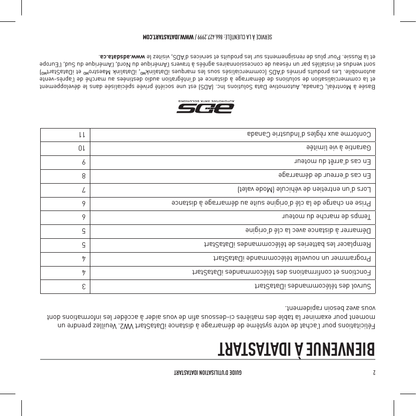 2   GUIDE D&rsquo;UTILISATION IDATASTARTSERVICE &Agrave; LA CLIENT&Egrave;LE: 866.427.2999 / WWW.IDATASTART.COMBIENVENUE &Agrave; IDATASTARTF&eacute;licitations pour l&rsquo;achat de votre syst&egrave;me de d&eacute;marrage &agrave; distance iDataStart VW2. Veuillez prendre un moment pour examiner la table des mati&egrave;res ci-dessous aﬁn de vous aider &agrave; acc&eacute;der les informations dont vous avez besoin rapidement.Survol des t&eacute;l&eacute;commandes iDataStart 3Fonctions et conﬁrmations des t&eacute;l&eacute;commandes iDataStart 4Programmer un nouvelle t&eacute;l&eacute;commande iDataStart 4Remplacer les batteries de t&eacute;l&eacute;commandes iDataStart 5D&eacute;marrer &agrave; distance avec la cl&eacute; d&rsquo;origine 5Temps de marche du moteur 6Prise en charge de la cl&eacute; d&rsquo;origine suite au d&eacute;marrage &agrave; distance 6Lors d&rsquo;un entretien de v&eacute;hicule (Mode valet) 7En cas d&rsquo;erreur de d&eacute;marrage 8En cas d&rsquo;arr&ecirc;t du moteur  9Garantie &agrave; vie limit&eacute;e 10Conforme aux r&egrave;gles d&rsquo;Industrie Canada 11Bas&eacute;e &agrave; Montr&eacute;al, Canada, Automotive Data Solutions Inc. (ADS) est une soci&eacute;t&eacute; priv&eacute;e sp&eacute;cialis&eacute;e dans le d&eacute;veloppement et la commercialisation de solutions de d&eacute;marrage &agrave; distance et d&rsquo;int&eacute;gration audio destin&eacute;es au march&eacute; de l&rsquo;apr&egrave;s-vente automobile. Les produits prim&eacute;s d&rsquo;ADS (commercialis&eacute;s sous les marques iDatalinkMD, iDatalink MaestroMD et iDataStartMD) sont vendus et install&eacute;s par un r&eacute;seau de concessionnaires agr&eacute;&eacute;s &agrave; travers l&rsquo;Am&eacute;rique du Nord, l&rsquo;Am&eacute;rique du Sud, l&rsquo;Europe et la Russie. Pour plus de rensignements sur les produits et services d&rsquo;ADS, visitez le www.adsdata.ca.