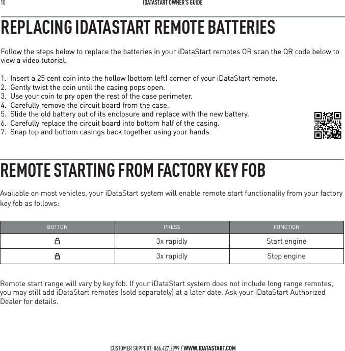 10   IDATASTART OWNER&rsquo;S GUIDECUSTOMER SUPPORT: 866.427.2999 / WWW.IDATASTART.COMREMOTE STARTING FROM FACTORY KEY FOBAvailable on most vehicles, your iDataStart system will enable remote start functionality from your factory key fob as follows:BUTTON PRESS FUNCTION3x rapidly Start engine3x rapidly Stop engineRemote start range will vary by key fob. If your iDataStart system does not include long range remotes, you may still add iDataStart remotes (sold separately) at a later date. Ask your iDataStart Authorized Dealer for details.Follow the steps below to replace the batteries in your iDataStart remotes OR scan the QR code below to view a video tutorial. 1.  Insert a 25 cent coin into the hollow (bottom left) corner of your iDataStart remote.2.  Gently twist the coin until the casing pops open.3.  Use your coin to pry open the rest of the case perimeter.4.  Carefully remove the circuit board from the case.5.  Slide the old battery out of its enclosure and replace with the new battery.6.  Carefully replace the circuit board into bottom half of the casing. 7.  Snap top and bottom casings back together using your hands.REPLACING IDATASTART REMOTE BATTERIES