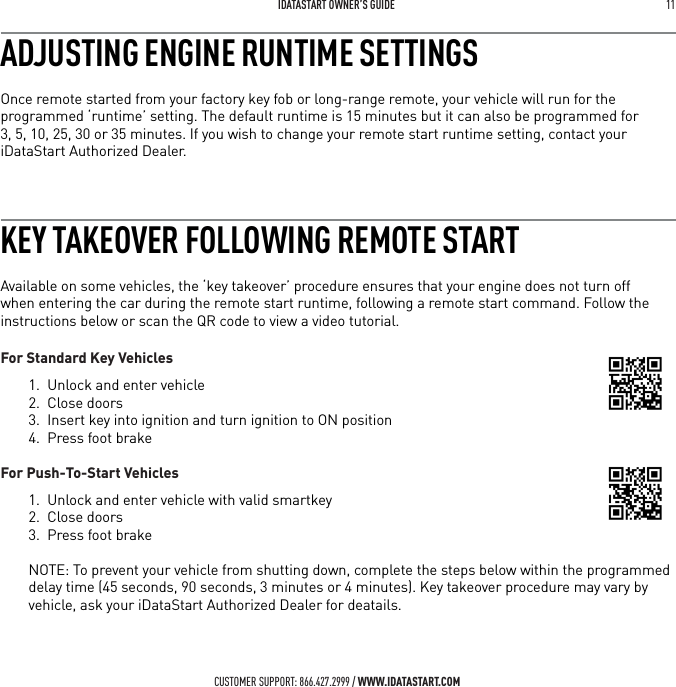  IDATASTART OWNER&rsquo;S GUIDE 11 CUSTOMER SUPPORT: 866.427.2999 / WWW.IDATASTART.COMADJUSTING ENGINE RUNTIME SETTINGSOnce remote started from your factory key fob or long-range remote, your vehicle will run for the programmed &lsquo;runtime&rsquo; setting. The default runtime is 15 minutes but it can also be programmed for  3, 5, 10, 25, 30 or 35 minutes. If you wish to change your remote start runtime setting, contact your iDataStart Authorized Dealer.KEY TAKEOVER FOLLOWING REMOTE STARTAvailable on some vehicles, the &lsquo;key takeover&rsquo; procedure ensures that your engine does not turn off when entering the car during the remote start runtime, following a remote start command. Follow the instructions below or scan the QR code to view a video tutorial.For Standard Key Vehicles1.  Unlock and enter vehicle2.  Close doors3.  Insert key into ignition and turn ignition to ON position4.  Press foot brake For Push-To-Start Vehicles1.  Unlock and enter vehicle with valid smartkey2.  Close doors3.  Press foot brakeNOTE: To prevent your vehicle from shutting down, complete the steps below within the programmed delay time (45 seconds, 90 seconds, 3 minutes or 4 minutes). Key takeover procedure may vary by vehicle, ask your iDataStart Authorized Dealer for deatails.