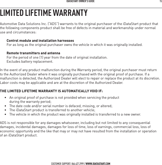  IDATASTART OWNER&rsquo;S GUIDE 15 CUSTOMER SUPPORT: 866.427.2999 / WWW.IDATASTART.COMLIMITED LIFETIME WARRANTYAutomotive Data Solutions Inc. (&ldquo;ADS&rdquo;) warrants to the original purchaser of the iDataStart product that the following components product shall be free of defects in material and workmanship under normal use and circumstances:Control module and installation harnessesFor as long as the original purchaser owns the vehicle in which it was originally installed.Remote transmitters and antennaFor the period of one (1) year from the date of original installation.  Excludes battery replacement. In the event of any product malfunction during the Warranty period, the original purchaser must return to the Authorized Dealer where it was originally purchased with the original proof of purchase. If a malfunction is detected, the Authorized Dealer will elect to repair or replace the product at its discretion. Labor costs may be applicable and are at the discretion of the Authorized Dealer. THE LIMITED LIFETIME WARRANTY IS AUTOMATICALLY VOID IF:&bull;  An original proof of purchase is not provided when servicing the product    during the warranty period;&bull;  The date code and/or serial number is defaced, missing, or altered;&bull;  The iDataStart product is transferred to another vehicle;&bull;  The vehicle in which the product was originally installed is transferred to a new owner.ADS is not responsible for any damages whatsoever, including but not limited to any consequential damages, incidental damages, damages for loss of time, loss of earnings, commercial loss, loss of economic opportunity and the like that may or may not have resulted from the installation or operation  of an iDataStart product.