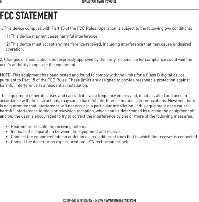 16   IDATASTART OWNER&rsquo;S GUIDECUSTOMER SUPPORT: 866.427.2999 / WWW.IDATASTART.COMFCC STATEMENT1. This device complies with Part 15 of the FCC Rules. Operation is subject to the following two conditions:(1) This device may not cause harmful interference.(2) This device must accept any interference received, including interference that may cause undesired operation.2. Changes or modiﬁcations not expressly approved by the party responsible for compliance could void the user&rsquo;s authority to operate the equipment.NOTE: This equipment has been tested and found to comply with the limits for a Class B digital device, pursuant to Part 15 of the FCC Rules. These limits are designed to provide reasonable protection against harmful interference in a residential installation.This equipment generates uses and can radiate radio frequency energy and, if not installed and used in accordance with the instructions, may cause harmful interference to radio communications. However, there is no guarantee that interference will not occur in a particular installation. If this equipment does cause harmful interference to radio or television reception, which can be determined by turning the equipment off and on, the user is encouraged to try to correct the interference by one or more of the following measures:&bull; Reorient or relocate the receiving antenna.&bull; Increase the separation between the equipment and receiver.&bull; Connect the equipment into an outlet on a circuit different from that to which the receiver is connected. &bull; Consult the dealer or an experienced radio/TV technician for help.