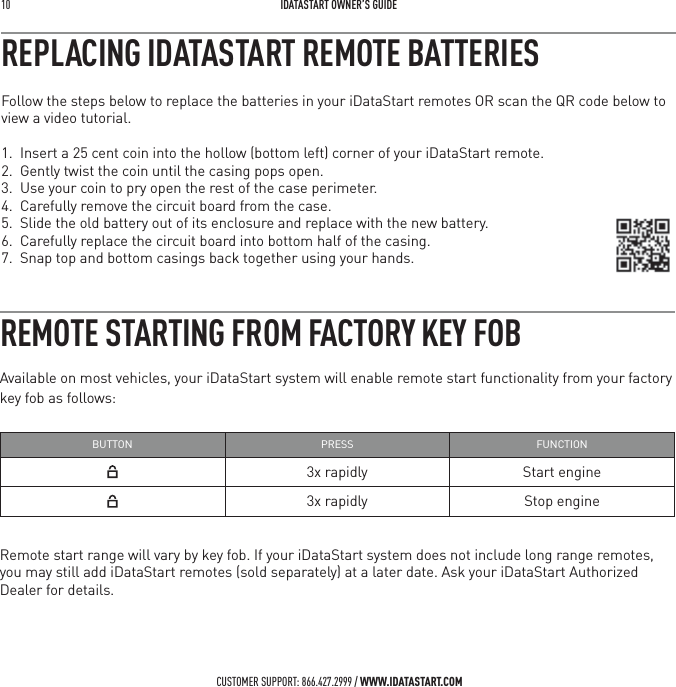 10   IDATASTART OWNER&rsquo;S GUIDECUSTOMER SUPPORT: 866.427.2999 / WWW.IDATASTART.COMREMOTE STARTING FROM FACTORY KEY FOBAvailable on most vehicles, your iDataStart system will enable remote start functionality from your factory key fob as follows:BUTTON PRESS FUNCTION3x rapidly Start engine3x rapidly Stop engineRemote start range will vary by key fob. If your iDataStart system does not include long range remotes, you may still add iDataStart remotes (sold separately) at a later date. Ask your iDataStart Authorized Dealer for details.Follow the steps below to replace the batteries in your iDataStart remotes OR scan the QR code below to view a video tutorial. 1.  Insert a 25 cent coin into the hollow (bottom left) corner of your iDataStart remote.2.  Gently twist the coin until the casing pops open.3.  Use your coin to pry open the rest of the case perimeter.4.  Carefully remove the circuit board from the case.5.  Slide the old battery out of its enclosure and replace with the new battery.6.  Carefully replace the circuit board into bottom half of the casing. 7.  Snap top and bottom casings back together using your hands.REPLACING IDATASTART REMOTE BATTERIES