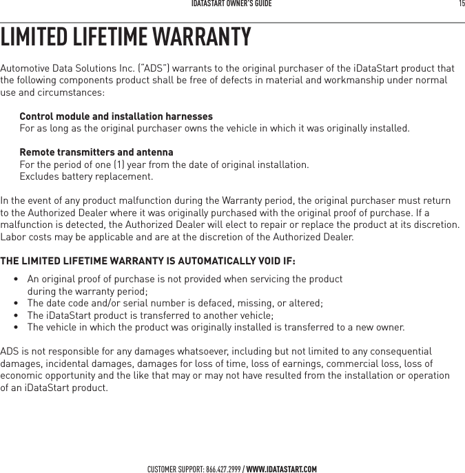 IDATASTART OWNER&rsquo;S GUIDE 15 CUSTOMER SUPPORT: 866.427.2999 / WWW.IDATASTART.COMLIMITED LIFETIME WARRANTYAutomotive Data Solutions Inc. (&ldquo;ADS&rdquo;) warrants to the original purchaser of the iDataStart product that the following components product shall be free of defects in material and workmanship under normal use and circumstances:Control module and installation harnessesFor as long as the original purchaser owns the vehicle in which it was originally installed.Remote transmitters and antennaFor the period of one (1) year from the date of original installation.  Excludes battery replacement. In the event of any product malfunction during the Warranty period, the original purchaser must return to the Authorized Dealer where it was originally purchased with the original proof of purchase. If a malfunction is detected, the Authorized Dealer will elect to repair or replace the product at its discretion. Labor costs may be applicable and are at the discretion of the Authorized Dealer. THE LIMITED LIFETIME WARRANTY IS AUTOMATICALLY VOID IF:&bull;  An original proof of purchase is not provided when servicing the product during the warranty period;&bull;  The date code and/or serial number is defaced, missing, or altered;&bull;  The iDataStart product is transferred to another vehicle;&bull;  The vehicle in which the product was originally installed is transferred to a new owner.ADS is not responsible for any damages whatsoever, including but not limited to any consequential damages, incidental damages, damages for loss of time, loss of earnings, commercial loss, loss of economic opportunity and the like that may or may not have resulted from the installation or operation  of an iDataStart product.