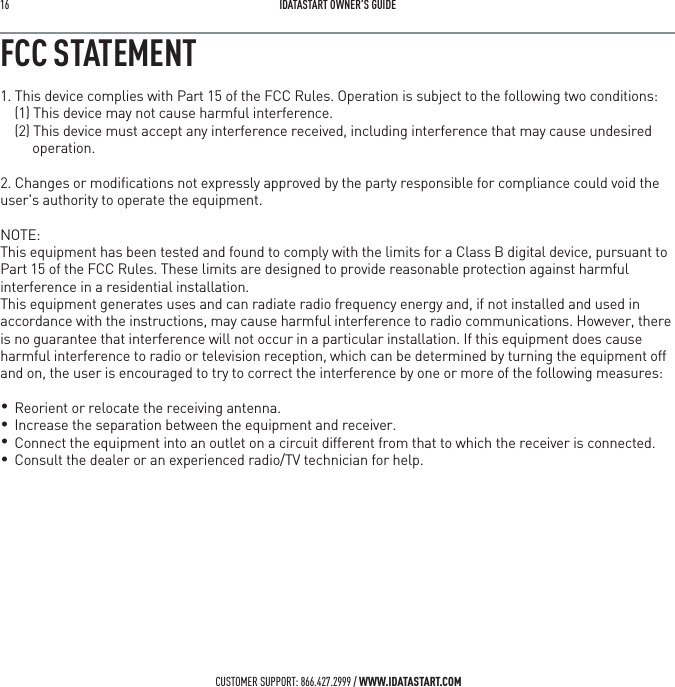 16   IDATASTART OWNER&rsquo;S GUIDECUSTOMER SUPPORT: 866.427.2999 / WWW.IDATASTART.COMFCC STATEMENT1. This device complies with Part 15 of the FCC Rules. Operation is subject to the following two conditions:(1) This device may not cause harmful interference.(2) This device must accept any interference received, including interference that may cause undesired operation.2. Changes or modiﬁcations not expressly approved by the party responsible for compliance could void the user's authority to operate the equipment.NOTE: This equipment has been tested and found to comply with the limits for a Class B digital device, pursuant to Part 15 of the FCC Rules. These limits are designed to provide reasonable protection against harmful interference in a residential installation.This equipment generates uses and can radiate radio frequency energy and, if not installed and used in accordance with the instructions, may cause harmful interference to radio communications. However, there is no guarantee that interference will not occur in a particular installation. If this equipment does cause harmful interference to radio or television reception, which can be determined by turning the equipment off and on, the user is encouraged to try to correct the interference by one or more of the following measures:    Reorient or relocate the receiving antenna.    Increase the separation between the equipment and receiver.    Connect the equipment into an outlet on a circuit different from that to which the receiver is connected.     Consult the dealer or an experienced radio/TV technician for help.&bull; &bull;   &bull; &bull; 