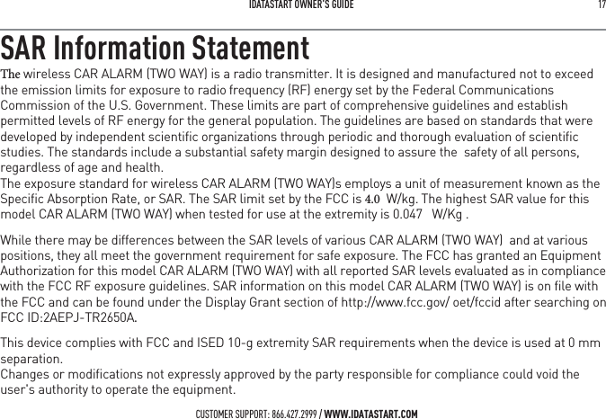 IDATASTART OWNER&rsquo;S GUIDE 17 SAR Information Statement5IF wireless CAR ALARM (TWO WAY) is a radio transmitter. It is designed and manufactured not to exceed the emission limits for exposure to radiofrequency (RF) energy set by the Federal Communications Commission of the U.S. Government. These limits are part of comprehensive guidelines and establish permitted levels of RF energy for the general population. The guidelines are based on standards that were developed by independent scientiﬁc organizations through periodic and thorough evaluation of scientiﬁc studies. The standards include a substantial safety margin designed to assure the  safety of all persons, regardless of age and health. The exposure standard for wireless CAR ALARM (TWO WAY)s employs a unit of measurement known as the Speciﬁc Absorption Rate, or SAR. The SAR limit set by the FCC is   W/kg.The highest SAR value for this model CAR ALARM (TWO WAY) when tested for use at the extremity is 0.047   W/Kg .While there may be differences between the SAR levels of various CAR ALARM (TWO WAY)  and at various positions, they all meet the government requirement for safe exposure. The FCC has granted an Equipment Authorization for this model CAR ALARM (TWO WAY) with all reported SAR levels evaluated as in compliance with the FCC RF exposure guidelines. SAR information on this model CAR ALARM (TWO WAY) is on ﬁle with the FCC and can be found under the Display Grant section of http://www.fcc.gov/ oet/fccid after searching on FCC ID:2AEPJ-TR2650AThis device complies with FCC and ISED 10-g extremity SAR requirements when the device is used at 0 mm separation.Changes or modiﬁcations not expressly approved by the party responsible for compliance could void the user's authority to operate the equipment.CUSTOMER SUPPORT: 866.427.2999 / WWW.IDATASTART.COM