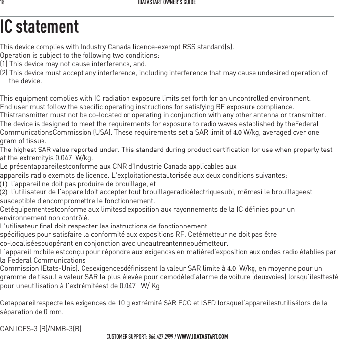18   IDATASTART OWNER&rsquo;S GUIDECUSTOMER SUPPORT: 866.427.2999 / WWW.IDATASTART.COMIC statementThis device complies with Industry Canada licence-exempt RSS standard(s).Operation is subject to the following two conditions:(1) This device may not cause interference, and.(2) This device must accept any interference, including interference that may cause undesired operation of the device.This equipment complies with IC radiation exposure limits set forth for an uncontrolled environment.End user must follow the speciﬁc operating instructions for satisfying RF exposure compliance. Thistransmitter must not be co-located or operating in conjunction with any other antenna or transmitter.The device is designed to meet the requirements for exposure to radio waves established by theFederal CommunicationsCommission (USA). These requirements set a SAR limit of  W/kg, averaged over one gram of tissue.The highest SAR value reported under. This standard during product certiﬁcation for use when properly test at the extremityis 0.047  W/kg.Le pr&eacute;sentappareilestconforme aux CNR d'Industrie Canada applicables auxappareils radio exempts de licence. L'exploitationestautoris&eacute;e aux deux conditions suivantes:  l'appareil ne doit pas produire de brouillage, et  l'utilisateur de l'appareildoit accepter tout brouillageradio&eacute;lectriquesubi, m&ecirc;mesi le brouillageestsusceptible d'encompromettre le fonctionnement.Cet&eacute;quipementestconforme aux limitesd'exposition aux rayonnements de la IC d&eacute;ﬁnies pour un environnement non contr&ocirc;l&eacute;. L'utilisateur ﬁnal doit respecter les instructions de fonctionnementsp&eacute;ciﬁques pour satisfaire la conformit&eacute; aux expositions RF. Cet&eacute;metteur ne doit pas &ecirc;tre co-localis&eacute;esouop&eacute;rant en conjonction avec uneautreantenneou&eacute;metteur.L'appareil mobile estcon&ccedil;u pour r&eacute;pondre aux exigences en mati&egrave;red'exposition aux ondes radio &eacute;tabliespar la Federal CommunicationsCommission (Etats-Unis). Cesexigencesd&eacute;ﬁnissent la valeur SAR limite &agrave;   W/kg, en moyenne pour ungramme de tissu.La valeur SAR la plus &eacute;lev&eacute;e pour cemod&egrave;led&rsquo;alarme de voiture (deuxvoies) lorsqu&rsquo;ilesttest&eacute; pour uneutilisation &agrave; l&rsquo;extr&eacute;mit&eacute;est de 0.047   W/ Kg Cetappareilrespecte les exigences de 10 g extr&eacute;mit&eacute; SAR FCC et ISED lorsquel&rsquo;appareilestutilis&eacute;lors de la s&eacute;paration de 0 mm.CAN ICES-3 (B)/NMB-3(B)