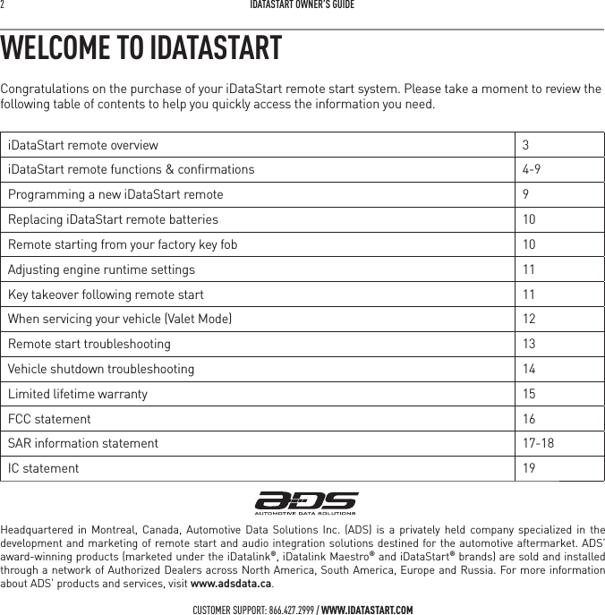 2   IDATASTART OWNER&rsquo;S GUIDECUSTOMER SUPPORT: 866.427.2999 / WWW.IDATASTART.COMWELCOME TO IDATASTARTCongratulations on the purchase of your iDataStart remote start system. Please take a moment to review the following table of contents to help you quickly access the information you need.iDataStart remote overview 3iDataStart remote functions &amp; conﬁrmations 4-9Programming a new iDataStart remote 9Replacing iDataStart remote batteries 10Remote starting from your factory key fob 10Adjusting engine runtime settings 11Key takeover following remote start 11When servicing your vehicle (Valet Mode) 12Remote start troubleshooting 13Vehicle shutdown troubleshooting 14Limited lifetime warranty 15FCC statement 16SAR information statement 17-18IC statement 19Headquartered in Montreal, Canada, Automotive Data Solutions Inc. (ADS) is a privately held company specialized in the development and marketing of remote start and audio integration solutions destined for the automotive aftermarket. ADS&rsquo; award-winning products (marketed under the iDatalink&reg;, iDatalink Maestro&reg; and iDataStart&reg; brands) are sold and installed through a network of Authorized Dealers across North America, South America, Europe and Russia. For more information about ADS&rsquo; products and services, visit www.adsdata.ca.