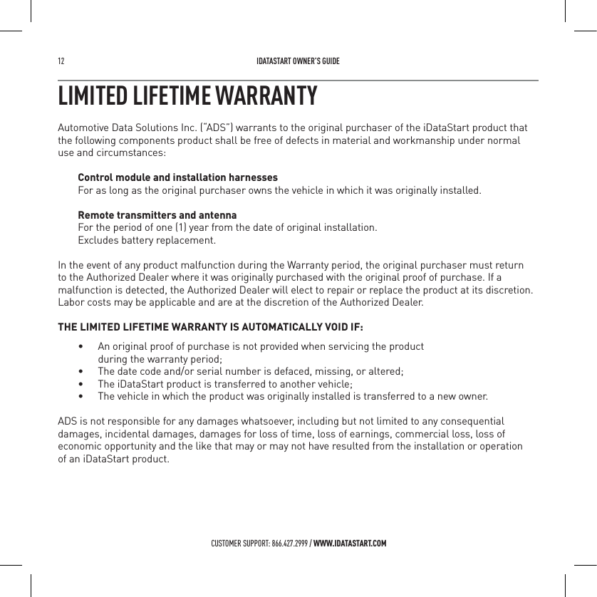 12   IDATASTART OWNER&rsquo;S GUIDECUSTOMER SUPPORT: 866.427.2999 / WWW.IDATASTART.COMLIMITED LIFETIME WARRANTYAutomotive Data Solutions Inc. (&ldquo;ADS&rdquo;) warrants to the original purchaser of the iDataStart product that the following components product shall be free of defects in material and workmanship under normal use and circumstances:Control module and installation harnessesFor as long as the original purchaser owns the vehicle in which it was originally installed.Remote transmitters and antennaFor the period of one (1) year from the date of original installation.  Excludes battery replacement. In the event of any product malfunction during the Warranty period, the original purchaser must return to the Authorized Dealer where it was originally purchased with the original proof of purchase. If a malfunction is detected, the Authorized Dealer will elect to repair or replace the product at its discretion. Labor costs may be applicable and are at the discretion of the Authorized Dealer. THE LIMITED LIFETIME WARRANTY IS AUTOMATICALLY VOID IF:&bull;  An original proof of purchase is not provided when servicing the product    during the warranty period;&bull;  The date code and/or serial number is defaced, missing, or altered;&bull;  The iDataStart product is transferred to another vehicle;&bull;  The vehicle in which the product was originally installed is transferred to a new owner.ADS is not responsible for any damages whatsoever, including but not limited to any consequential damages, incidental damages, damages for loss of time, loss of earnings, commercial loss, loss of economic opportunity and the like that may or may not have resulted from the installation or operation  of an iDataStart product.