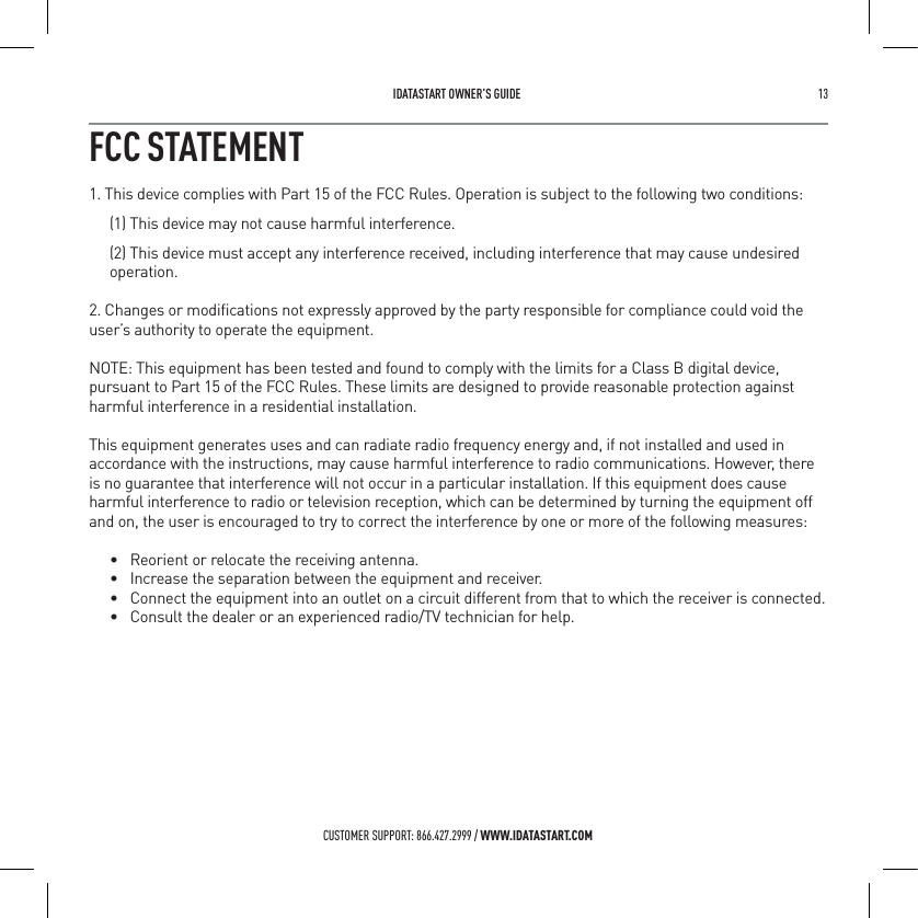  IDATASTART OWNER&rsquo;S GUIDE 13 CUSTOMER SUPPORT: 866.427.2999 / WWW.IDATASTART.COMFCC STATEMENT1. This device complies with Part 15 of the FCC Rules. Operation is subject to the following two conditions:(1) This device may not cause harmful interference.(2) This device must accept any interference received, including interference that may cause undesired operation.2. Changes or modiﬁcations not expressly approved by the party responsible for compliance could void the user&rsquo;s authority to operate the equipment.NOTE: This equipment has been tested and found to comply with the limits for a Class B digital device, pursuant to Part 15 of the FCC Rules. These limits are designed to provide reasonable protection against harmful interference in a residential installation.This equipment generates uses and can radiate radio frequency energy and, if not installed and used in accordance with the instructions, may cause harmful interference to radio communications. However, there is no guarantee that interference will not occur in a particular installation. If this equipment does cause harmful interference to radio or television reception, which can be determined by turning the equipment off and on, the user is encouraged to try to correct the interference by one or more of the following measures:&bull; Reorient or relocate the receiving antenna.&bull; Increase the separation between the equipment and receiver.&bull; Connect the equipment into an outlet on a circuit different from that to which the receiver is connected. &bull; Consult the dealer or an experienced radio/TV technician for help.
