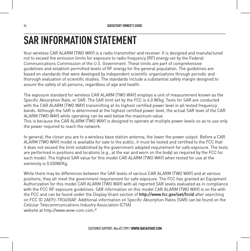 14   IDATASTART OWNER&rsquo;S GUIDECUSTOMER SUPPORT: 866.427.2999 / WWW.IDATASTART.COMSAR INFORMATION STATEMENTYour wireless CAR ALARM (TWO WAY) is a radio transmitter and receiver. It is designed and manufactured not to exceed the emission limits for exposure to radio frequency (RF) energy set by the Federal Communications Commission of the U.S. Government. These limits are part of comprehensive guidelines and establish permitted levels of RF energy for the general population. The guidelines are based on standards that were developed by independent scientiﬁc organizations through periodic and  thorough evaluation of scientiﬁc studies. The standards include a substantial safety margin designed to assure the safety of all persons, regardless of age and health. The exposure standard for wireless CAR ALARM (TWO WAY) employs a unit of measurement known as theSpeciﬁc Absorption Rate, or SAR. The SAR limit set by the FCC is 4.0 W/kg. Tests for SAR are conducted with the CAR ALARM (TWO WAY) transmitting at its highest certiﬁed power level in all tested frequency bands. Although the SAR is determined at the highest certiﬁed power level, the actual SAR level of the CAR ALARM (TWO WAY) while operating can be well below the maximum value. This is because the CAR ALARM (TWO WAY) is designed to operate at multiple power levels so as to use only the power required to reach the network. In general, the closer you are to a wireless base station antenna, the lower the power output. Before a CAR  it does not exceed the limit established by the government adopted requirement for safe exposure. The tests are performed in positions and locations (e.g., at the ear and worn on the body) as required by the FCC for each model. The highest SAR value for this model CAR ALARM (TWO WAY) when tested for use at the While there may be differences between the SAR levels of various CAR ALARM (TWO WAY) and at various positions, they all meet the government requirement for safe exposure. The FCC has granted an Equipment Authorization for this model CAR ALARM (TWO WAY) with all reported SAR levels evaluated as in compliance with the FCC RF exposure guidelines. SAR information on this model CAR ALARM (TWO WAY) is on ﬁle with  on FCC ID 2AEPJ-TR3450AF. Additional information on Speciﬁc Absorption Rates (SAR) can be found on the  Cellular Telecommunications Industry Association (CTIA)  website at http://www.wow-com.com.* ALARM (TWO WAY) model is available for sale to the public, it must be tested and certiﬁed to the FCC that  the FCC and can be found under the Display Grant section of http://www.fcc.gov/oet/fccid after searching    extremity is 0.030W/Kg. 