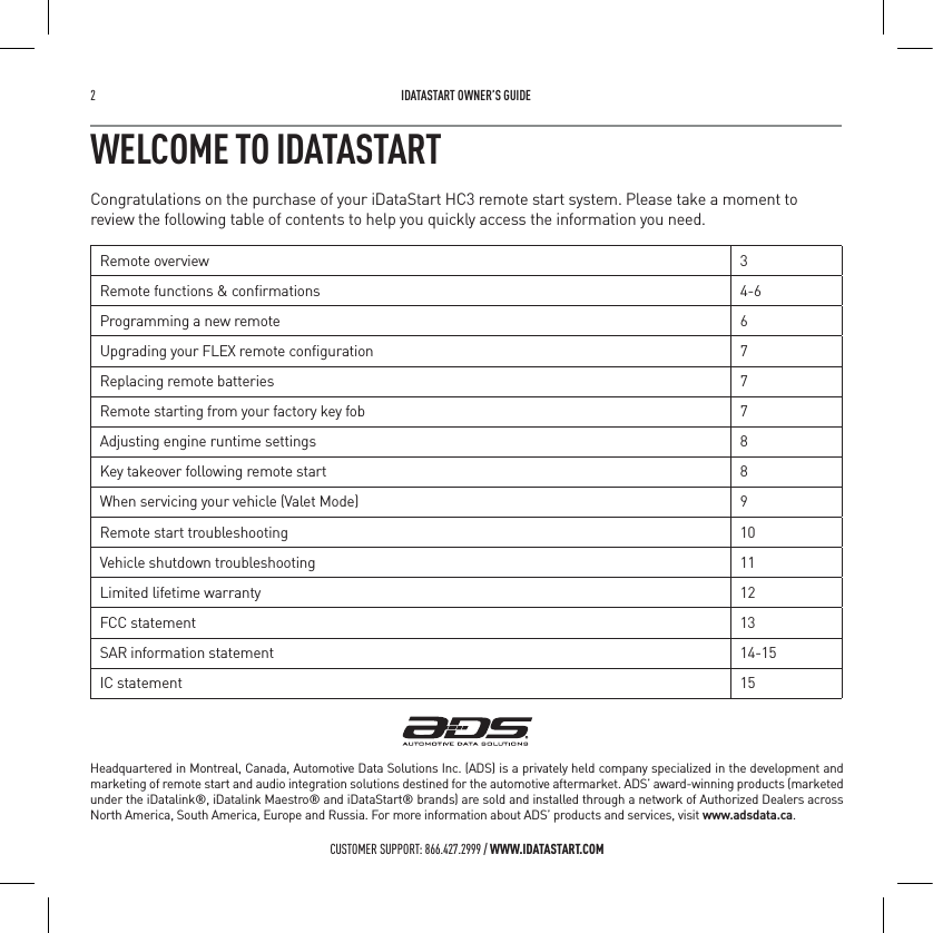 2   IDATASTART OWNER&rsquo;S GUIDECUSTOMER SUPPORT: 866.427.2999 / WWW.IDATASTART.COMWELCOME TO IDATASTARTCongratulations on the purchase of your iDataStart HC3 remote start system. Please take a moment to review the following table of contents to help you quickly access the information you need.Remote overview 3Remote functions &amp; conﬁrmations 4-6Programming a new remote 6Upgrading your FLEX remote conﬁguration 7Replacing remote batteries 7Remote starting from your factory key fob 7Adjusting engine runtime settings 8Key takeover following remote start 8When servicing your vehicle (Valet Mode) 9Remote start troubleshooting 10Vehicle shutdown troubleshooting 11Limited lifetime warranty 12FCC statement 13SAR information statement 14-15IC statement 15Headquartered in Montreal, Canada, Automotive Data Solutions Inc. (ADS) is a privately held company specialized in the development and marketing of remote start and audio integration solutions destined for the automotive aftermarket. ADS&rsquo; award-winning products (marketed under the iDatalink&reg;, iDatalink Maestro&reg; and iDataStart&reg; brands) are sold and installed through a network of Authorized Dealers across North America, South America, Europe and Russia. For more information about ADS&rsquo; products and services, visit www.adsdata.ca.