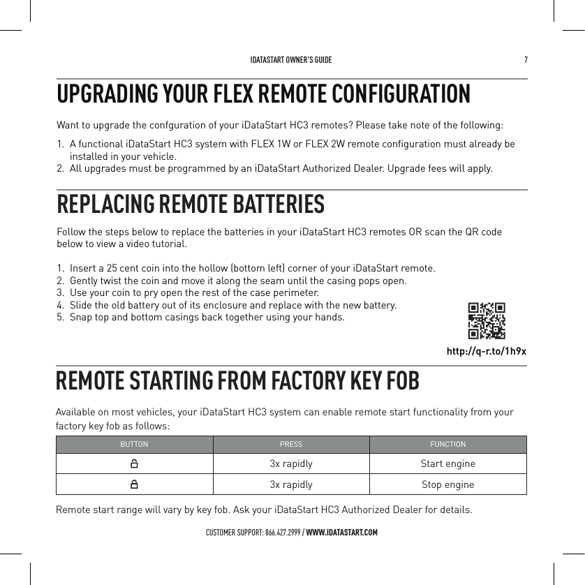  IDATASTART OWNER&rsquo;S GUIDE 7 CUSTOMER SUPPORT: 866.427.2999 / WWW.IDATASTART.COMUPGRADING YOUR FLEX REMOTE CONFIGURATION Want to upgrade the confguration of your iDataStart HC3 remotes? Please take note of the following:1.  A functional iDataStart HC3 system with FLEX 1W or FLEX 2W remote conﬁguration must already be installed in your vehicle.2.  All upgrades must be programmed by an iDataStart Authorized Dealer. Upgrade fees will apply.REMOTE STARTING FROM FACTORY KEY FOBAvailable on most vehicles, your iDataStart HC3 system can enable remote start functionality from your factory key fob as follows:BUTTON PRESS FUNCTION3x rapidly Start engine3x rapidly Stop engineRemote start range will vary by key fob. Ask your iDataStart HC3 Authorized Dealer for details.Follow the steps below to replace the batteries in your iDataStart HC3 remotes OR scan the QR code below to view a video tutorial. 1.  Insert a 25 cent coin into the hollow (bottom left) corner of your iDataStart remote.2.  Gently twist the coin and move it along the seam until the casing pops open.3.  Use your coin to pry open the rest of the case perimeter.4.  Slide the old battery out of its enclosure and replace with the new battery.5.  Snap top and bottom casings back together using your hands.REPLACING REMOTE BATTERIEShttp://q-r.to/1h9x