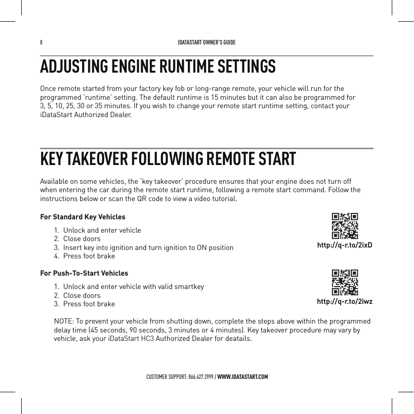8   IDATASTART OWNER&rsquo;S GUIDECUSTOMER SUPPORT: 866.427.2999 / WWW.IDATASTART.COMADJUSTING ENGINE RUNTIME SETTINGSOnce remote started from your factory key fob or long-range remote, your vehicle will run for the programmed &lsquo;runtime&rsquo; setting. The default runtime is 15 minutes but it can also be programmed for  3, 5, 10, 25, 30 or 35 minutes. If you wish to change your remote start runtime setting, contact your iDataStart Authorized Dealer.KEY TAKEOVER FOLLOWING REMOTE STARTAvailable on some vehicles, the &lsquo;key takeover&rsquo; procedure ensures that your engine does not turn off when entering the car during the remote start runtime, following a remote start command. Follow the instructions below or scan the QR code to view a video tutorial.For Standard Key Vehicles1.  Unlock and enter vehicle2.  Close doors3.  Insert key into ignition and turn ignition to ON position4.  Press foot brake For Push-To-Start Vehicles1.  Unlock and enter vehicle with valid smartkey2.  Close doors3.  Press foot brakeNOTE: To prevent your vehicle from shutting down, complete the steps above within the programmed delay time (45 seconds, 90 seconds, 3 minutes or 4 minutes). Key takeover procedure may vary by vehicle, ask your iDataStart HC3 Authorized Dealer for deatails.http://q-r.to/2ixDhttp://q-r.to/2iwz