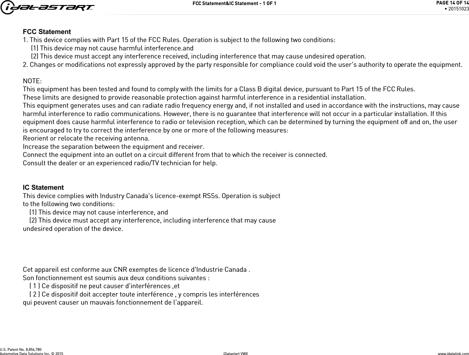 U.S. Patent No. 8,856,780FCC Statement&amp;IC Statement - 1 OF 1www.idatalink.comAutomotive Data Solutions Inc. &copy; 2015 iDatastart VWXPAGE 14 OF 14&bull; 20151023FCC Statement1. This device complies with Part 15 of the FCC Rules. Operation is subject to the following two conditions:(1) This device may not cause harmful interference.and(2) This device must accept any interference received, including interference that may cause undesired operation.2. Changes or modiﬁcations not expressly approved by the party responsible for compliance could void the user's authority to operate the equipment.NOTE: This equipment has been tested and found to comply with the limits for a Class B digital device, pursuant to Part 15 of the FCC Rules.These limits are designed to provide reasonable protection against harmful interference in a residential installation.This equipment generates uses and can radiate radio frequency energy and, if not installed and used in accordance with the instructions, may cause harmful interference to radio communications. However, there is no guarantee that interference will not occur in a particular installation. If this equipment does cause harmful interference to radio or television reception, which can be determined by turning the equipment off and on, the user is encouraged to try to correct the interference by one or more of the following measures:Reorient or relocate the receiving antenna.Increase the separation between the equipment and receiver.Connect the equipment into an outlet on a circuit different from that to which the receiver is connected. Consult the dealer or an experienced radio/TV technician for help.IC StatementThis device complies with Industry Canada's licence-exempt RSSs. Operation is subjectto the following two conditions:    (1) This device may not cause interference, and    (2) This device must accept any interference, including interference that may causeundesired operation of the device. Cet appareil est conforme aux CNR exemptes de licence d'Industrie Canada .Son fonctionnement est soumis aux deux conditions suivantes :    ( 1 ) Ce dispositif ne peut causer d'interf&eacute;rences ,et    ( 2 ) Ce dispositif doit accepter toute interf&eacute;rence , y compris les interf&eacute;rencesqui peuvent causer un mauvais fonctionnement de l'appareil.