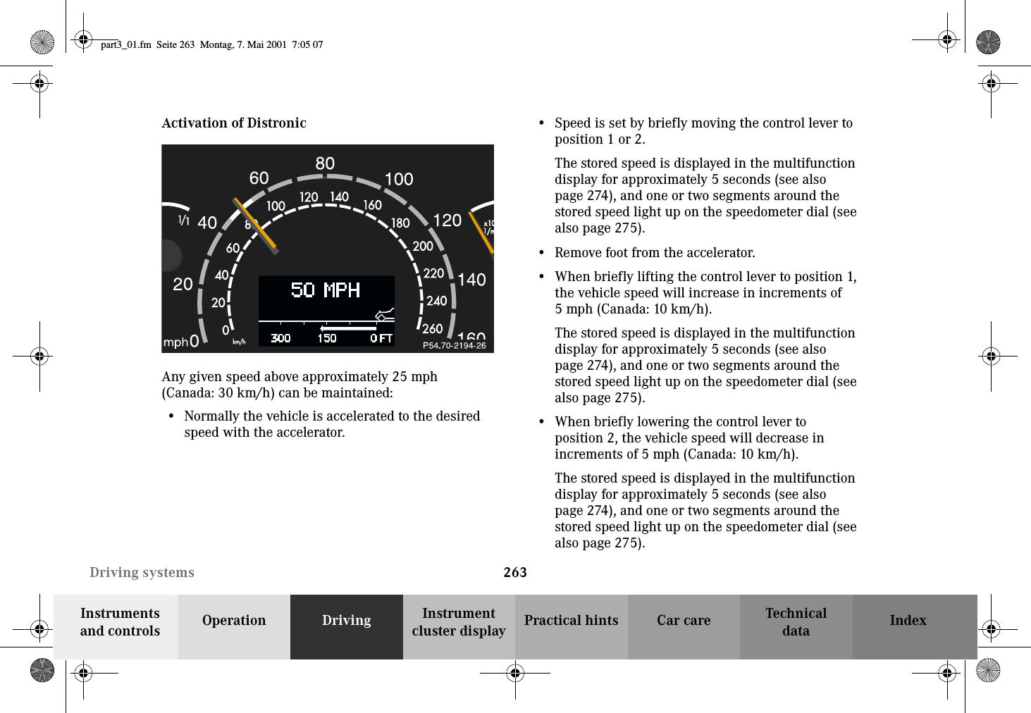 263Driving systemsTechnicaldataInstruments and controls Operation Driving Instrument cluster display Practical hints Car care IndexActivation of DistronicAny given speed above approximately 25 mph (Canada: 30 km/h) can be maintained:•Normally the vehicle is accelerated to the desired speed with the accelerator.•Speed is set by briefly moving the control lever to position 1 or 2.The stored speed is displayed in the multifunction display for approximately 5 seconds (see also page 274), and one or two segments around the stored speed light up on the speedometer dial (see also page 275).•Remove foot from the accelerator.•When briefly lifting the control lever to position 1, the vehicle speed will increase in increments of 5mph (Canada:10km/h).The stored speed is displayed in the multifunction display for approximately 5 seconds (see also page 274), and one or two segments around the stored speed light up on the speedometer dial (see also page 275).•When briefly lowering the control lever to position 2, the vehicle speed will decrease in increments of 5 mph (Canada: 10 km/h).The stored speed is displayed in the multifunction display for approximately 5 seconds (see also page 274), and one or two segments around the stored speed light up on the speedometer dial (see also page 275).part3_01.fm Seite 263 Montag, 7. Mai 2001 7:05 07