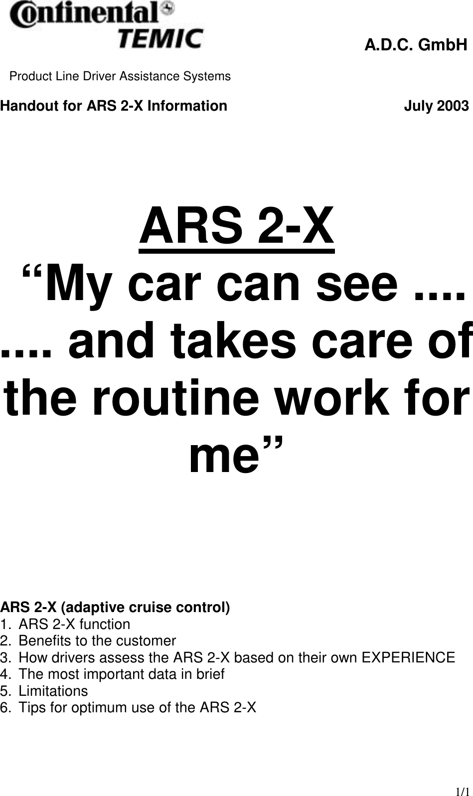  A.D.C. GmbH  Product Line Driver Assistance Systems    1/1 Handout for ARS 2-X Information          July 2003                               ARS 2-X (adaptive cruise control)  1.  ARS 2-X function 2.  Benefits to the customer 3.  How drivers assess the ARS 2-X based on their own EXPERIENCE 4.  The most important data in brief 5. Limitations 6.  Tips for optimum use of the ARS 2-X  ARS 2-X  “My car can see .... .... and takes care of the routine work for me” 