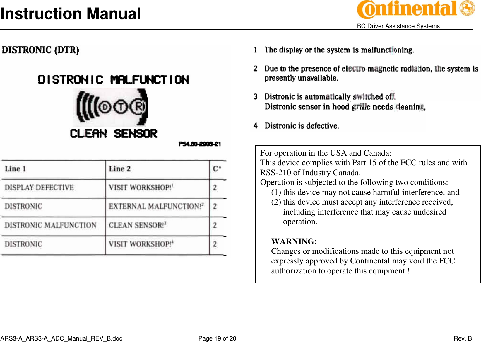 Instruction Manual    BC Driver Assistance Systems ARS3-A_ARS3-A_ADC_Manual_REV_B.doc     Page 19 of 20                 Rev. B     For operation in the USA and Canada: This device complies with Part 15 of the FCC rules and with RSS-210 of Industry Canada. Operation is subjected to the following two conditions: (1) this device may not cause harmful interference, and (2) this device must accept any interference received, including interference that may cause undesired operation.  WARNING: Changes or modifications made to this equipment not expressly approved by Continental may void the FCC authorization to operate this equipment ! 