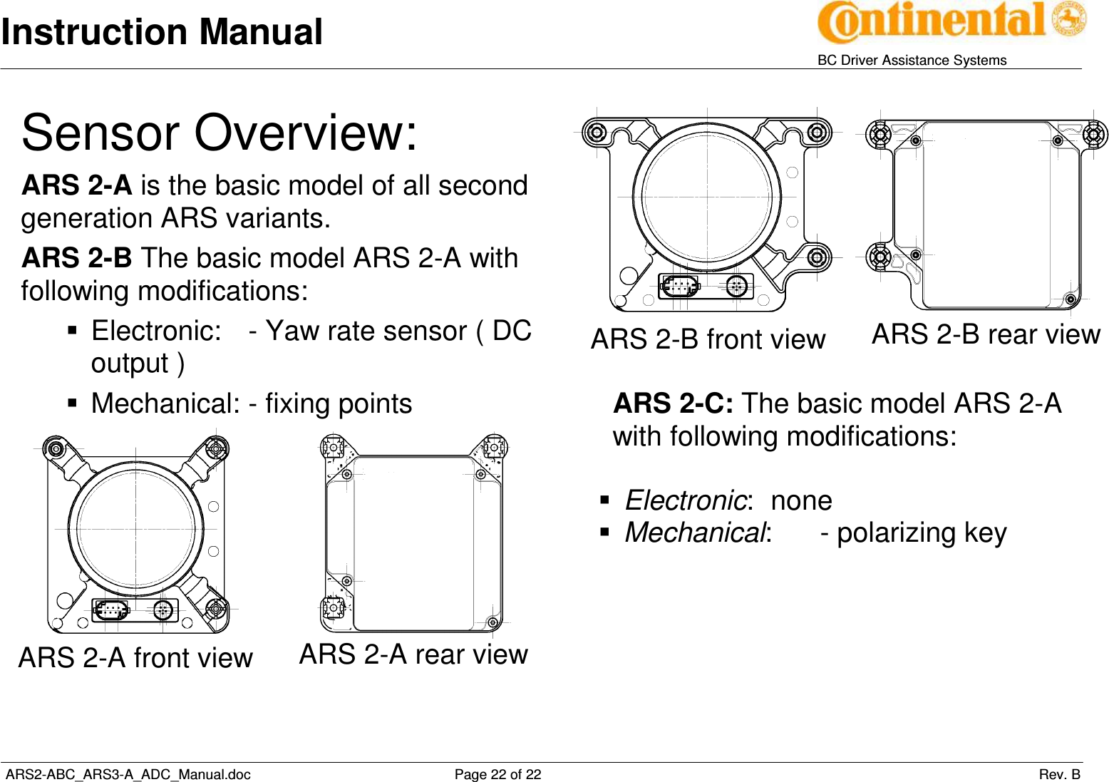 Instruction Manual   BC Driver Assistance Systems  ARS2-ABC_ARS3-A_ADC_Manual.doc     Page 22 of 22                 Rev. B Sensor Overview: ARS 2-A is the basic model of all second generation ARS variants. ARS 2-B The basic model ARS 2-A with following modifications:   Electronic:  - Yaw rate sensor ( DC output )   Mechanical: - fixing points   ARS 2-A front view  ARS 2-A rear view              ARS 2-B front view  ARS 2-B rear view  ARS 2-C: The basic model ARS 2-A with following modifications:   Electronic:  none  Mechanical:  - polarizing key   