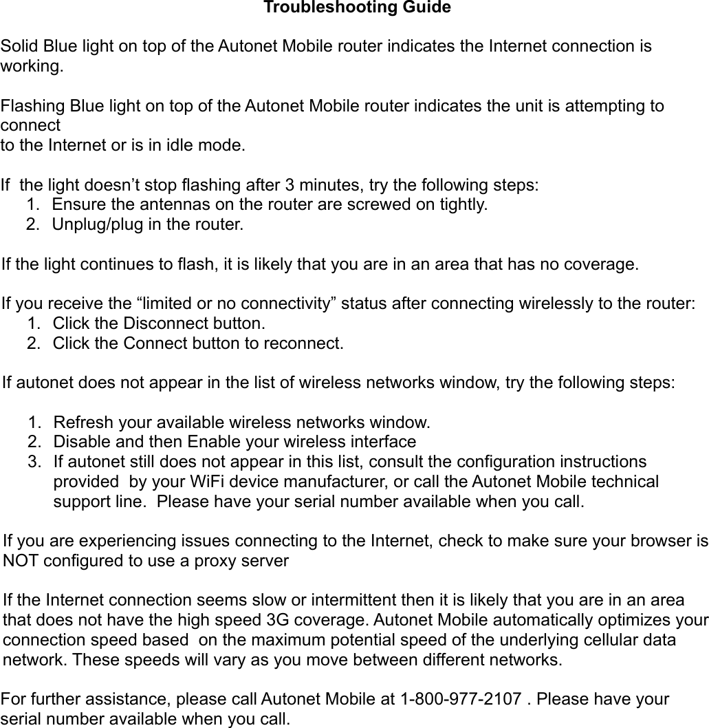 Troubleshooting GuideSolid Blue light on top of the Autonet Mobile router indicates the Internet connection is working. Flashing Blue light on top of the Autonet Mobile router indicates the unit is attempting to connect to the Internet or is in idle mode. If  the light doesn’t stop flashing after 3 minutes, try the following steps: 1. Ensure the antennas on the router are screwed on tightly.2. Unplug/plug in the router.                 If the light continues to flash, it is likely that you are in an area that has no coverage. If you receive the “limited or no connectivity” status after connecting wirelessly to the router: 1. Click the Disconnect button. 2. Click the Connect button to reconnect. If autonet does not appear in the list of wireless networks window, try the following steps: 1. Refresh your available wireless networks window. 2. Disable and then Enable your wireless interface 3. If autonet still does not appear in this list, consult the configuration instructions provided  by your WiFi device manufacturer, or call the Autonet Mobile technical support line.  Please have your serial number available when you call.If you are experiencing issues connecting to the Internet, check to make sure your browser is NOT configured to use a proxy server If the Internet connection seems slow or intermittent then it is likely that you are in an area that does not have the high speed 3G coverage. Autonet Mobile automatically optimizes your connection speed based  on the maximum potential speed of the underlying cellular data network. These speeds will vary as you move between different networks. For further assistance, please call Autonet Mobile at 1-800-977-2107 . Please have your serial number available when you call.