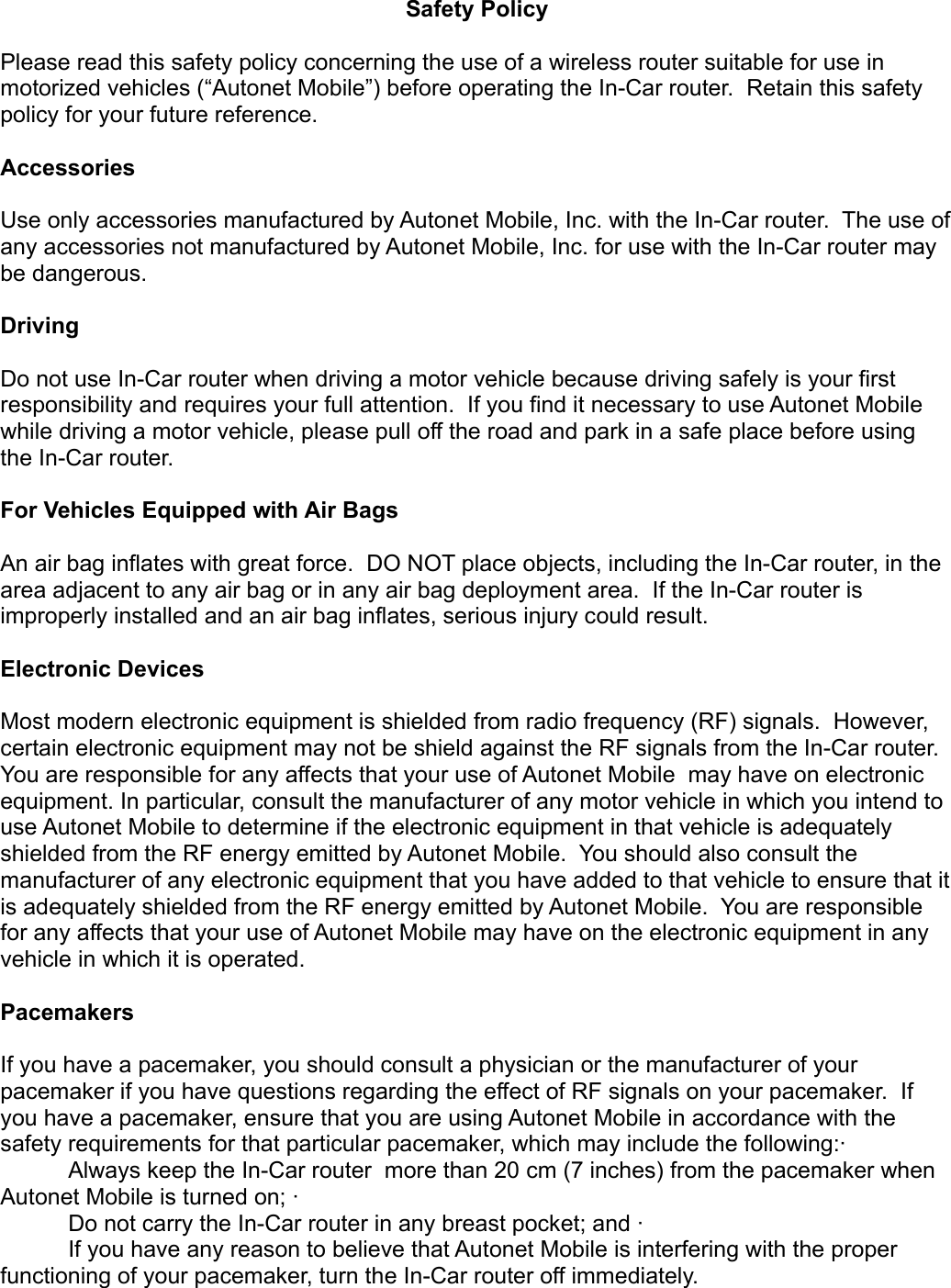 Safety PolicyPlease read this safety policy concerning the use of a wireless router suitable for use in motorized vehicles (“Autonet Mobile”) before operating the In-Car router.  Retain this safety policy for your future reference.AccessoriesUse only accessories manufactured by Autonet Mobile, Inc. with the In-Car router.  The use of any accessories not manufactured by Autonet Mobile, Inc. for use with the In-Car router may be dangerous.DrivingDo not use In-Car router when driving a motor vehicle because driving safely is your first responsibility and requires your full attention.  If you find it necessary to use Autonet Mobile while driving a motor vehicle, please pull off the road and park in a safe place before using the In-Car router.  For Vehicles Equipped with Air BagsAn air bag inflates with great force.  DO NOT place objects, including the In-Car router, in the area adjacent to any air bag or in any air bag deployment area.  If the In-Car router is improperly installed and an air bag inflates, serious injury could result.Electronic DevicesMost modern electronic equipment is shielded from radio frequency (RF) signals.  However, certain electronic equipment may not be shield against the RF signals from the In-Car router. You are responsible for any affects that your use of Autonet Mobile  may have on electronic equipment. In particular, consult the manufacturer of any motor vehicle in which you intend to use Autonet Mobile to determine if the electronic equipment in that vehicle is adequately shielded from the RF energy emitted by Autonet Mobile.  You should also consult the manufacturer of any electronic equipment that you have added to that vehicle to ensure that it is adequately shielded from the RF energy emitted by Autonet Mobile.  You are responsible for any affects that your use of Autonet Mobile may have on the electronic equipment in any vehicle in which it is operated.PacemakersIf you have a pacemaker, you should consult a physician or the manufacturer of your pacemaker if you have questions regarding the effect of RF signals on your pacemaker.  If you have a pacemaker, ensure that you are using Autonet Mobile in accordance with the safety requirements for that particular pacemaker, which may include the following:·       Always keep the In-Car router  more than 20 cm (7 inches) from the pacemaker when Autonet Mobile is turned on; ·       Do not carry the In-Car router in any breast pocket; and ·       If you have any reason to believe that Autonet Mobile is interfering with the proper functioning of your pacemaker, turn the In-Car router off immediately. 