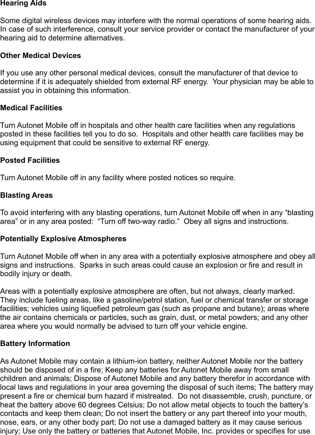 Hearing Aids Some digital wireless devices may interfere with the normal operations of some hearing aids. In case of such interference, consult your service provider or contact the manufacturer of your hearing aid to determine alternatives. Other Medical Devices If you use any other personal medical devices, consult the manufacturer of that device to determine if it is adequately shielded from external RF energy.  Your physician may be able to assist you in obtaining this information. Medical Facilities Turn Autonet Mobile off in hospitals and other health care facilities when any regulations posted in these facilities tell you to do so.  Hospitals and other health care facilities may be using equipment that could be sensitive to external RF energy. Posted Facilities Turn Autonet Mobile off in any facility where posted notices so require. Blasting Areas To avoid interfering with any blasting operations, turn Autonet Mobile off when in any “blasting area” or in any area posted:  “Turn off two-way radio.”  Obey all signs and instructions. Potentially Explosive Atmospheres Turn Autonet Mobile off when in any area with a potentially explosive atmosphere and obey all signs and instructions.  Sparks in such areas could cause an explosion or fire and result in bodily injury or death. Areas with a potentially explosive atmosphere are often, but not always, clearly marked. They include fueling areas, like a gasoline/petrol station, fuel or chemical transfer or storage facilities; vehicles using liquefied petroleum gas (such as propane and butane); areas where the air contains chemicals or particles, such as grain, dust, or metal powders; and any other area where you would normally be advised to turn off your vehicle engine. Battery Information As Autonet Mobile may contain a lithium-ion battery, neither Autonet Mobile nor the battery should be disposed of in a fire; Keep any batteries for Autonet Mobile away from small children and animals; Dispose of Autonet Mobile and any battery therefor in accordance with local laws and regulations in your area governing the disposal of such items; The battery may present a fire or chemical burn hazard if mistreated.  Do not disassemble, crush, puncture, or heat the battery above 60 degrees Celsius; Do not allow metal objects to touch the battery’s contacts and keep them clean; Do not insert the battery or any part thereof into your mouth, nose, ears, or any other body part; Do not use a damaged battery as it may cause serious injury; Use only the battery or batteries that Autonet Mobile, Inc. provides or specifies for use 