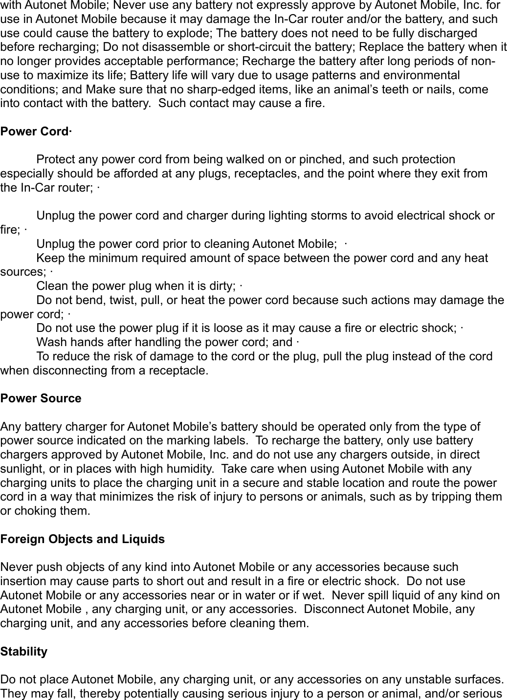 with Autonet Mobile; Never use any battery not expressly approve by Autonet Mobile, Inc. for use in Autonet Mobile because it may damage the In-Car router and/or the battery, and such use could cause the battery to explode; The battery does not need to be fully discharged before recharging; Do not disassemble or short-circuit the battery; Replace the battery when it no longer provides acceptable performance; Recharge the battery after long periods of non-use to maximize its life; Battery life will vary due to usage patterns and environmental conditions; and Make sure that no sharp-edged items, like an animal’s teeth or nails, come into contact with the battery.  Such contact may cause a fire. Power Cord·       Protect any power cord from being walked on or pinched, and such protection especially should be afforded at any plugs, receptacles, and the point where they exit from the In-Car router; ·       Unplug the power cord and charger during lighting storms to avoid electrical shock or fire; ·       Unplug the power cord prior to cleaning Autonet Mobile;  ·       Keep the minimum required amount of space between the power cord and any heat sources; ·        Clean the power plug when it is dirty; ·       Do not bend, twist, pull, or heat the power cord because such actions may damage the power cord; ·       Do not use the power plug if it is loose as it may cause a fire or electric shock; ·       Wash hands after handling the power cord; and ·       To reduce the risk of damage to the cord or the plug, pull the plug instead of the cord when disconnecting from a receptacle. Power Source Any battery charger for Autonet Mobile’s battery should be operated only from the type of power source indicated on the marking labels.  To recharge the battery, only use battery chargers approved by Autonet Mobile, Inc. and do not use any chargers outside, in direct sunlight, or in places with high humidity.  Take care when using Autonet Mobile with any charging units to place the charging unit in a secure and stable location and route the power cord in a way that minimizes the risk of injury to persons or animals, such as by tripping them or choking them. Foreign Objects and Liquids Never push objects of any kind into Autonet Mobile or any accessories because such insertion may cause parts to short out and result in a fire or electric shock.  Do not use Autonet Mobile or any accessories near or in water or if wet.  Never spill liquid of any kind on Autonet Mobile , any charging unit, or any accessories.  Disconnect Autonet Mobile, any charging unit, and any accessories before cleaning them. Stability Do not place Autonet Mobile, any charging unit, or any accessories on any unstable surfaces. They may fall, thereby potentially causing serious injury to a person or animal, and/or serious 